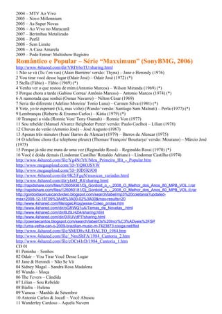 2004 – MTV Ao Vivo
2005 – Novo Millennium
2005 – As Super Novas
2006 – Ao Vivo no Maracanã
2007 – Berimbau Metalizado
2008 – Perfil
2008 – Sem Limite
2008 – A Casa Amarela
2009 – Pode Entrar: Multishow Registro
Romântico e Popular – Série “Maxximum” (SonyBMG, 2006)
http://www.4shared.com/dir/VRIY6oTU/sharing.html
1 Não se vá (Tu t’en vas) (Alain Barrière/ versão: Thyna) – Jane e Herondy (1976)
2 Vou tirar você desse lugar (Odair José) – Odair José (1972) (*)
3 Stella (Fábio) – Fábio (1969) (*)
4 Venha ver o que restou de mim (Antonio Marcos) – Wilson Miranda (1969) (*)
5 Porque chora a tarde (Gabino Correa/ Antônio Marcos) – Antonio Marcos (1974) (*)
6 A namorada que sonhei (Osmar Navarro) – Nilton César (1969)
7 Seria tão diferente (Adelino Moreira/ Tonio Luna) – Carmen Silva (1981) (*)
8 Vete, yo te esperaré (Vá, mas volte) (Wando/ versão: Santiago Sam Malnati) – Perla (1977) (*)
9 Lembranças (Roberto & Erasmo Carlos) – Kátia (1979) (*)
10 Tranquei a vida (Ronnie Von/ Tony Osanah) – Ronnie Von (1977)
11 Sou rebelde (Manuel Alvarez Beigbeder Perez/ versão: Paulo Coelho) – Lilian (1978)
12 Chuvas de verão (Antonio José) – José Augusto (1987)
13 Apenas três minutos (Ivan/ Barros de Alencar) (1979) – Barros de Alencar (1975)
14 O telefone chora (Le telephone pleure) (Thomas/ François/ Bourtarye/ versão: Mourano) – Márcio José
(1975)
15 Porque já não me mata de uma vez (Reginaldo Rossi) – Reginaldo Rossi (1970) (*)
16 Você é doida demais (Lindomar Castilho/ Ronaldo Adriano) – Lindomar Castilho (1974)
http://www.4shared.com/file/Yg4Nt7rY/Meu_Primeiro_Hit_-_Popular.htm
http://www.megaupload.com/?d=YQ8OJSVW
http://www.megaupload.com/?d=10D5K9O0
http://www.4shared.com/dir/0K2iFgqN/musicas_variadas.html
http://www.4shared.com/dir/yIa8J_R4/sharing.html
http://rapidshare.com/files/126059361/Dj_Gordoid_o_-_2008_O_Melhor_dos_Anos_80_MPB_VOL.I.rar
http://rapidshare.com/files/126060181/Dj_Gordoid_o_-_2008_O_Melhor_dos_Anos_80_MPB_VOL.II.rar
http://gordoidaomusicandvideo.blogspot.com/search/label/mp3%20coletania?updated-
max=2008-12-18T09%3A48%3A00-02%3A00&max-results=20
http://www.4shared.com/file/qgeLRqxj/jesse-Coleo_prolas.htm
http://www.4shared.com/dir/oGRWQ1uA/Temas_de_Novelas_.html
http://www.4shared.com/dir/BJ5LHZi4/sharing.html
http://www.4shared.com/dir/0IXUVdP7/sharing.html
http://poeiraecantos.blogspot.com/search/label/Os%20Incr%C3%ADveis%2FSP
http://uma-velha-can-o-2009-brazilian-music-m-7423873.cooga.net/flist
http://www.4shared.com/file/SMJD8vAE/DALTO_1984.htm
http://www.4shared.com/file/_NmiSbFA/1984_Cantoria_2.htm
http://www.4shared.com/file/eOCt41rD/1984_Cantoria_1.htm
CD 01
01 Peninha – Sonhos
02 Odair – Vou Tirar Você Desse Lugar
03 Jane & Herondi – Não Se Vá
04 Sidney Magal – Sandra Rosa Madalena
05 Wando – Moça
06 The Fevers – Cândida
07 Lilian – Sou Rebelde
08 Biafra – Helena
09 Vanusa – Manhãs de Setembro
10 Antonio Carlos & Jocafi – Você Abusou
11 Wanderley Cardoso – Aquela Nuvem
 