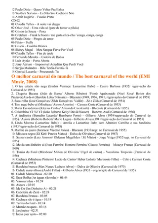 12 Paulo Diniz – Quero Voltar Pra Bahia
13 Waldick Soriano – Eu Não Sou Cachorro Não
14 Almir Rogério – Fuscão Preto
CD 02
01 Cláudia Telles – A noite vai chegar
02 Odair José – Uma vida só (pare de tomar a pílula)
03 Gilson de Souza – Poxa
04 Gretchen – Freak le boom / me gusta el ca-cha / conga, conga, conga
05 Paulo Diniz – Pingos de amor
06 Fábio – Stella
07 Gilson – Casinha Branca
08 Sidney Magal – Meu Sangue Ferve Por Você
09 Cláudia Telles – Fim de tarde
10 Fernando Mendes – Cadeira de Rodas
11 Luiz Ayrão – Porta Aberta
12 Jerry Adriani – Impossivel Acreditar Que Perdi Você
13 Sérgio Malandro – Bilu Tetéia-Farofá- fá
14 Genival Lacerda – Procurando Tu
O melhor carnaval do mundo / The best carnaval of the world (EMI
Music, 2008)
1. O teu cabelo não nega (Irmãos Valença/ Lamartine Babo) – Castro Barbosa (1932/ regravação do
Carnaval de 1955)
2. Chiquita Bacana (João de Barro/ Alberto Ribeiro) /Pierrô Apaixonado (Noel Rosa/ Heitor dos
Prazeres)Ala-la-ô (Haroldo Lobo/ Nássara) – Blecaute (1949, 1936, 1941, regravações do Carnaval de 1959)
3. Saca-rolha (José Gonçalves/ Zilda Gonçalves/ Valdir) – Zé e Zilda (Carnaval de 1954)
4. Tem nego bebo aí (Mirabeau/ Airton Amorim) – Carmen Costa (Carnaval de 1955)
5. Maria Escandalosa (Klecius Caldas/ Armando Cavalcanti) – Blecaute (Carnaval de 1955)
6. Colombina Yê Yê Yê (João Roberto Kelly/ David Nasser) – Roberto Audi (Carnaval de 1966)
7. A jardineira (Benedito Lacerda/ Humberto Porto) – Gilberto Alves (1939/regravação do Carnaval de
1955) / Aurora (Roberto Roberti/ Mário Lago) – Gilberto Alves (1941/regravação do Carnaval de 1955)
8. Linda Morena (Lamartine Babo) – Arrelia e Lamartine Babo com Altamiro Carrilho e sua bandinha
(1933/regravação do Carnaval de 1958)
9. Mamãe eu quero (Jararaca/ Vicente Paiva) – Blecaute (1937/regr. no Carnaval de 1955)
10. Máscara negra (Zé Kéti/ Pereira Matos) – Dalva de Oliveira (Carnaval de 1967)
11. Sassaricando (Luiz Antonio/ Oldemar Magalhães / Zé Mário) – Jorge Veiga (1952/regr. no Carnaval de
1955)
12. Me dá um dinheiro aí (Ivan Ferreira/ Homero Ferreira/ Glauco Ferreira) – Moacyr Franco (Carnaval de
1960)
13. Turma do Funil (Mirabeau/ Milton de Oliveira/ Urgel de castro) – Vocalistas Tropicais (Carnaval de
1956)
14. Cachaça (Mirabeau Pinheiro/ Lucio de Castro/ Heber Lobato/ Marinosio Filho) – Colé e Carmen Costa
(Carnaval de 1953)
15. Bandeira branca (Max Nunes/ Laércio Alves) – Dalva de Oliveira (Carnaval de 1970)
16. Cidade maravilhosa (André Filho) – Gilberto Alves (1935 – regravação do Carnaval de 1955)
01. Cidade Maravilhosa - 02:20
02. Saca-Rolha (As águas vão rolar) - 01:44
03. Vassourinhas - 01:59
04. Aurora - 02:07
05. Me Da Um Dinheiro Ai - 02:21
06. Cabeleira do Zezé - 02:28
07. Bandeira Branca - 03:05
08. Cachaça não é água - 01:19
09. Turma do funil - 01:14
10. Mamãe eu queo - 03:16
11. Jardineira - 02:51
12. Índio quer apito - 02:00
 