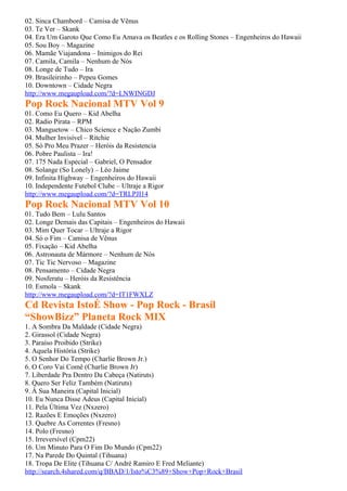 02. Sinca Chambord – Camisa de Vênus
03. Te Ver – Skank
04. Era Um Garoto Que Como Eu Amava os Beatles e os Rolling Stones – Engenheiros do Hawaii
05. Sou Boy – Magazine
06. Mamãe Viajandona – Inimigos do Rei
07. Camila, Camila – Nenhum de Nós
08. Longe de Tudo – Ira
09. Brasileirinho – Pepeu Gomes
10. Downtown – Cidade Negra
http://www.megaupload.com/?d=LNWINGDJ
Pop Rock Nacional MTV Vol 9
01. Como Eu Quero – Kid Abelha
02. Radio Pirata – RPM
03. Manguetow – Chico Science e Nação Zumbi
04. Mulher Invisível – Ritchie
05. Só Pro Meu Prazer – Heróis da Resistencia
06. Pobre Paulista – Ira!
07. 175 Nada Especial – Gabriel, O Pensador
08. Solange (So Lonely) – Léo Jaime
09. Infinita Highway – Engenheiros do Hawaii
10. Independente Futebol Clube – Ultraje a Rigor
http://www.megaupload.com/?d=TRLPJI14
Pop Rock Nacional MTV Vol 10
01. Tudo Bem – Lulu Santos
02. Longe Demais das Capitais – Engenheiros do Hawaii
03. Mim Quer Tocar – Ultraje a Rigor
04. Só o Fim – Camisa de Vênus
05. Fixação – Kid Abelha
06. Astronauta de Mármore – Nenhum de Nós
07. Tic Tic Nervoso – Magazine
08. Pensamento – Cidade Negra
09. Nosferatu – Heróis da Resistência
10. Esmola – Skank
http://www.megaupload.com/?d=IT1FWXLZ
Cd Revista IstoÉ Show - Pop Rock - Brasil
“ShowBizz” Planeta Rock MIX
1. A Sombra Da Maldade (Cidade Negra)
2. Girassol (Cidade Negra)
3. Paraíso Proibido (Strike)
4. Aquela História (Strike)
5. O Senhor Do Tempo (Charlie Brown Jr.)
6. O Coro Vai Comê (Charlie Brown Jr)
7. Liberdade Pra Dentro Da Cabeça (Natiruts)
8. Quero Ser Feliz Também (Natiruts)
9. À Sua Maneira (Capital Inicial)
10. Eu Nunca Disse Adeus (Capital Inicial)
11. Pela Última Vez (Nxzero)
12. Razões E Emoções (Nxzero)
13. Quebre As Correntes (Fresno)
14. Polo (Fresno)
15. Irreversível (Cpm22)
16. Um Minuto Para O Fim Do Mundo (Cpm22)
17. Na Parede Do Quintal (Tihuana)
18. Tropa De Elite (Tihuana C/ André Ramiro E Fred Meliante)
http://search.4shared.com/q/BBAD/1/Isto%C3%89+Show+Pop+Rock+Brasil
 