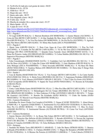 13. Ta-Hi (Eu fiz tudo pra você gostar de mim) - 04:03
14. Mulata Ie Ie Ie - 02:26
15. Allah-la-o - 03:35
16. Daqui não saio - 04:22
17. Quem sabe sabe - 00:55
18. Esta chegando a hora - 06:25
19. O abre alas - 02:28
20. Marcha do remador (Se a canoa não virar) - 01:57
21. Maria Spatão - 03:18
22. A pipa do vovô - 01:26
http://www.4shared.com/file/215273655/804c0922/oldcarnaval1_wwwrsmp3com_.html
http://www.4shared.com/file/215236092/744ef9cd/oldcarnaval2_wwwrsmp3com_.html
CD 1 - Pagode 1
1. Tô Legal (GRUPO RAÇA) / 2. Marrom Bombom (OS MORENOS) / 3. Garoto Maroto (ALCIONE) / 4.
Coisa de Pele (BETH CARVALHO) / 5. Ai Que Saudade Do Meu Amor (ZECA PAGODINHO) / 6. Eu E
Ela (GRUPO RAÇA) / 7. Eu Vou Pra Galera (OS MORENOS) / 8. Ou Ela Ou Eu (ALCIONE) / 9. Agoniza
Mas Não Morre (BETH CARVALHO) / 10. Minta Meu Sonho (ZECA PAGODINHO)
CD 2 - Pagode 2
1. Quem Ama (GRUPO RAÇA) / 2. Rum Com Água de Coco (OS MORENOS) / 3. Pisa Na Fulô
(ALCIONE) / 4. Coisinha Do Pai (BETH CARVALHO) / 5. Vê Se Me Erra (ZECA PAGODINHO) / 6.
Domingo (SÓ PRA CONTRARIAR) / 7. Quando Estou Fazendo Amor (MARQUINHOS SATÃ) / 8. A
Dona Do Primeiro Andar (OS ORIGINAIS DO SAMBA) / 9. Colina Maldita (BEZERRA DA SILVA) / 10.
Impossível Recomeçar (MESTRE MARÇAL)
CD 3 - Pagode 3
1. Falta Consideração (MARQUINHOS SATÃ) / 2. Candidato Caô Caô (BEZERRA DA SILVA) / 3. Na
Paz De Deus (ALCIONE) / 4. Culpa Do Ciúme (OS MORENOS) / 5. Gato Manhoso (GRUPO RAÇA) / 6.
Jeito Moleque (ZECA PAGODINHO) / 7. Dona Invocada (MESTRE MARÇAL) / 8. Na Boca Do Mato
(JOÃO NOGUEIRA) / 9. Saudosa Maloca (OS ORIGINAIS DO SAMBA) / 10. Deixa Que É Dengo Dela
(ANTONIO CARLOS E JOCAFI)
CD 4 - Samba 1
1. Casa de Bamba (MARTINHO DA VILA) / 2. Vou Festejar (BETH CARVALHO) / 3. Eu Canto Samba
(PAULINHO DA VIOLA) / 4. Bicho Feroz (BEZERRA DA SILVA) / 5. Esperanças Perdidas (ORIGINAIS
DO SAMBA) / 6. Você Abusou (ANTONIO CARLOS E JOCAFI) / 7. Pior É Que Eu Gosto (ALCIONE) /
8. Kid Cavaquinho (JOÃO BOSCO) / 9. Sapato De Trecê (JOÃO NOGUEIRA) / 10. Resumo de Felicidade
(COR DA PELE)
CD 5 - Samba 2
1. Canta, Canta Minha Gente (MARTINHO DA VILA) / 2. Olho Por Olho (BETH CARVALHO) / 3. O Teu
Chamego (GRUPO RAÇA) / 4. Malandragem Dá Um Tempo (BEZERRA DA SILVA) / 5. Cadê Tereza
(OS ORIGINAIS DO SAMBA) / 6. Meu Endereço É O Bar (ANTONIO CARLOS E JOCAFI) / 7. Tempo
De Guarnicê (ALCIONE) / 8. Rancho Da Goiabada (JOÃO BOSCO) / 9. Clube Do Samba (JOÃO
NOGUEIRA) / 10. Mocotó Com Pimenta (MESTRE MARÇAL)
CD 6 - Cantores Românticos
1. Borbulhas De Amor (Tenho Um Coração) (FAGNER) / 2. Negue (CAUBY PEIXOTO) / 3. Alma Gêmea
(FÁBIO JR.) / 4. Aquarela (TOQUINHO) / 5. Sentimental Eu Fico (RENATO TEIXEIRA) / 6. Dois Pra Lá,
Dois Pra Cá (JOÃO BOSCO) / 7. Chão De Estrelas (NELSON GONÇALVES) / 8. Meu Ex-Amor
(AMADO BATISTA) / 9. Sentimental Demais (ALTEMAR DUTRA) / 10. Como Vai Você (ANTONIO
MARCOS)
CD 7 - Cantoras Românticas
1. Garoto Maroto (ALCIONE) / 2. As Rosas Não Falam (BETH CARVALHO) / 3. Tá Combinado (GAL
COSTA) / 4. Parceiro Das Delícias (ELBA RAMALHO) / 5. Recado (JOANNA) / 6. Nuvem De Lágrimas
(FAFÁ DE BELÉM) / 7. Abandono (ANGELA MARIA) / 8. Gostoso Demais (MARIA BETHÂNIA) / 9.
Retratos E Canções (SANDRA DE SÁ) / 10. Falso Brilhante (MARIA CREUZA)
CD 8 - Sertanejo
1. Saudade Da Minha Terra (BELMONTE E AMARAÍ) / 2. João De Barro (SÉRGIO REIS) / 3. Boneca
Cobiçada (PALMEIRA E BIA) / 4. Chalana (MARIO ZAN) / 5. Mágoa De Boiadeiro (PEDRO BENTO E
ZÉ DA ESTRADA) / 6. O Menino Da Porteira (LUIZINHO E LIMEIRA) / 7. Viola Cabocla (TONICO E
 