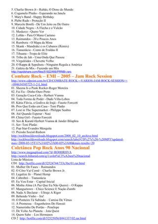 5. Charlie Brown Jr - Rubão, O Dono do Mundo
6. Cogumelo Plutão - Esperando na Janela
7. Mary's Band - Happy Birthday
8. Plebe Rude - Proteção II
9. Marcelo Bonfá - De Um Jeito ou De Outro
10. Cidade Negra - A Flecha e o Vulcão
11. Maskavo - Quero Ver
12. Lobão - Para O Mano Caetano
13. Raimundos - 20 e Poucos Anos
14. Rumbora - O Mapa da Mina
15. Skank - Mandrake e os Cubanos (Remix)
16. Tianastácia - Conto de Fraldas II
17. Tihuana - Tropa de Elite
18. Tribo de Jah - Uma Onda Que Passou
19. Virgulóides - Chevette Velho
20. O Rappa & Sepultura - Ninguém Regula a América
21. Galera da Mix - Fazendo um Mix
http://rapidshare.com/files/51822466/PRNBr.rarc
Combate Rock – EMI – 2005 – Jam Rock Session
http://www.cdpoint.com.br/CD/COMBATE-ROCK---VARIOS-JAM-ROCK-SESSION++
+094634385725-1-2-L.html
01. Sheena Is a Punk Rocker-Roger Moreira
02. Fui Eu - Dinho Ouro Preto
03. Geração Coca-Cola - Herbert Vianna
04. Toda Forma de Poder - Dado Villa-Lobos
05. Kátia Flávia, a Godiva do Irajá - Fausto Fawcett
06. Pros Que Estão em Casa - Toni Platão
07. Lost in The Supermarket - Philippe Seabra
08. Até Quando Esperar - Nasi
09. China Girl - Fausto Fawcett
10. Seo & Karatê-Herbert Vianna & Jander Bilaphra
11. Ser- Toni Platão
12. Pop Star-Evandro Mesquita
13. Pressão Social-Redson
http://rockbrasildownloads.blogspot.com/2008_02_10_archive.html
http://rockbrasildownloads.blogspot.com/search/label/CD%27s%20-%20MP3?updated-
max=2008-03-15T11%3A02%3A00-03%3A00&max-results=20
Coletânea Pop Rock Anos 90 Nacional
http://www.megaupload.com/?d=RO0HRHVA
http://search.4shared.com/q/1/colet%C3%A2nea%20nacional
Lista de Músicas
CD1 http://hotfile.com/dl/52524744/733c3be/01.rar.html
01. Mulher De Fases – Raimundos
02. O Côro Vai Comê – Charlie Brown Jr.
03. Legalize Já – Planet Hemp
04. Cabrobró – Tianastácia
05. Eu Vou Estar – Capital Inicial
06. Minha Alma (A Paz Que Eu Não Quero) – O Rappa
07. Manguetown – Chico Science E Nação Zumbi
08. Nada A Declarar – Ultraje A Rigor
09. Bebendo Vinho – Ira!
10. O Ponteiro Tá Subindo – Camisa De Vênus
11. A Promessa – Engenheiros Do Hawaii
12. Namorinho De Portão – Penélope
13. De Volta Ao Planeta – Jota Quest
14. Quem Sabe – Los Hermanos
CD 2 http://hotfile.com/dl/52525056/b941337/02.rar.html
 