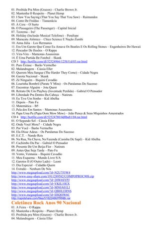 01. Proibida Pra Mim (Grazon) – Charlie Brown Jr.
02. Mantenha O Respeito – Planet Hemp
03. I Saw You Saying (That You Say That You Saw) – Raimundos
04. Conto De Fraldas – Tianastácia
05. A Cera – O Surto
06. O Passageiro (The Passenger) – Capital Inicial
07. Teorema – Ira!
08. Holiday (Inclusão Musical Telefone) – Penélope
09. Maracatu Atômico – Chico Science E Nação Zumbi
10. Anna Júlia – Los Hermanos
11. Era Um Garoto Que Como Eu Amava Os Beatles E Os Rolling Stones – Engenheiros Do Hawaii
12. Pescador De Ilusões – O Rappa
13. Vira-Vira – Mamonas Assassinas
14. É Uma Partida De Futebol – Skank
CD 3 http://hotfile.com/dl/52524966/125b31d/03.rar.html
01. Puro Êxtase – Barão Vermelho
02. Malandragem – Cássia Eller
03. Querem Meu Sangue (The Harder They Come) – Cidade Negra
04. Garota Nacional – Skank
05. Zé Ninguém – Biquini Cavadão
06. Lourinha Bombril (Parate Y Mira) – Os Paralamas Do Sucesso
07. Encontrar Alguém – Jota Quest
08. Retrato De Um Playboy (Juventude Perdida) – Gabriel O Pensador
09. Liberdade Pra Dentro Da Cabeça – Natiruts
10. Eu Tive Um Sonho – Kid Abelha
11. Depois – Pato Fu
12. Matemática – B5
13. Pela dos Em Santos – Mamonas Assassinas
14. Papa Uma Pa (Papa Oom Mow Mow) – João Penca & Seus Miquinhos Amestrados
CD 4 http://hotfile.com/dl/52524780/4d0ba81/04.rar.html
01. O Segundo Sol – Cássia Eller
02. Onde Você Mora? – Cidade Negra
03. Por Você – Barão Vermelho
04. Ela Disse Adeus – Os Paralamas Do Sucesso
05. E.C.T. – Nando Reis
06. Na Rua, Na Chuva, Na Fazenda (Casinha De Sapê) – Kid Abelha
07. Cachimbo Da Paz – Gabriel O Pensador
08. Presente De Um Beija-Flor – Natiruts
09. Antes Que Seja Tarde – Pato Fu
10. Vento, Ventania – Biquini Cavadão
11. Meu Esquema – Mundo Livre S/A
12. Garotos II (O Outro Lado) – Leoni
13. Dia Especial – Cidadão Quem
14. Extraño – Nenhum De Nós
http://www.megaupload.com/?d=N2U755W4
http://www.easy-share.com/1911289582/COMPOPROC90S.zip
http://www.megaupload.com/?d=20W6SYPJ
http://www.megaupload.com/?d=VKIL10EX
http://www.megaupload.com/?d=MN0A01LI
http://www.megaupload.com/?d=QBHLERNS
http://www.megaupload.com/?d=IISQOW6C
http://rapidshare.com/files/51822466/PRNBr.rar
Coletânea Rock Anos 90 Nacional
01. A Feira – O Rappa
02. Mantenha o Respeito – Planet Hemp
03. Proibida pra Mim (Grazon) – Charlie Brown Jr.
04. Malandragem – Cássia Eller
 