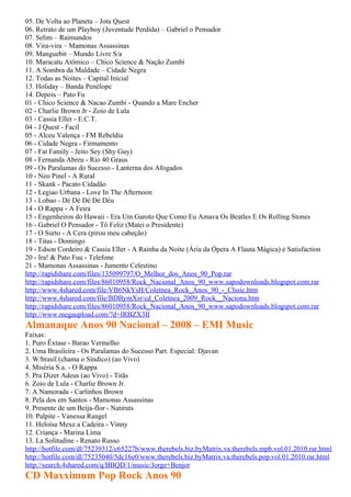 05. De Volta ao Planeta – Jota Quest
06. Retrato de um Playboy (Juventude Perdida) – Gabriel o Pensador
07. Selim – Raimundos
08. Vira-vira – Mamonas Assassinas
09. Manguebit – Mundo Livre S/a
10. Maracatu Atômico – Chico Science & Nação Zumbi
11. A Sombra da Maldade – Cidade Negra
12. Todas as Noites – Capital Inicial
13. Holiday – Banda Penélope
14. Depois – Pato Fu
01 - Chico Science & Nacao Zumbi - Quando a Mare Encher
02 - Charlie Brown Jr - Zoio de Lula
03 - Cassia Eller - E.C.T.
04 - J Quest - Facil
05 - Alceu Valença - FM Rebeldia
06 - Cidade Negra - Firmamento
07 - Fat Family - Jeito Sey (Shy Guy)
08 - Fernanda Abreu - Rio 40 Graus
09 - Os Paralamas do Sucesso - Lanterna dos Afogados
10 - Neo Pinel - A Rural
11 - Skank - Pacato Cidadão
12 - Legiao Urbana - Love In The Afternoon
13 - Lobao - Dé Dé Dé Dé Déu
14 - O Rappa - A Feira
15 - Engenheiros do Hawaii - Era Um Garoto Que Como Eu Amava Os Beatles E Os Rolling Stones
16 - Gabriel O Pensador - Tô Feliz (Matei o Presidente)
17 - O Surto - A Cera (pirou meu cabeção)
18 - Titas - Domingo
19 - Edson Cordeiro & Cassia Eller - A Rainha da Noite (Ária da Ópera A Flauta Mágica) e Satisfaction
20 - Ira! & Pato Fuu - Telefone
21 - Mamonas Assassinas - Jumento Celestino
http://rapidshare.com/files/135099797/O_Melhor_dos_Anos_90_Pop.rar
http://rapidshare.com/files/86010958/Rock_Nacional_Anos_90_www.sapodownloads.blogspot.com.rar
http://www.4shared.com/file/VB6NkYsH/Coletnea_Rock_Anos_90_-_Clssic.htm
http://www.4shared.com/file/BDBymXsr/cd_Coletnea_2009_Rock__Naciona.htm
http://rapidshare.com/files/86010958/Rock_Nacional_Anos_90_www.sapodownloads.blogspot.com.rar
http://www.megaupload.com/?d=IRBZX3II
Almanaque Anos 90 Nacional – 2008 – EMI Music
Faixas:
1. Puro Êxtase - Barao Vermelho
2. Uma Brasileira - Os Paralamas do Sucesso Part. Especial: Djavan
3. W/brasil (chama o Síndico) (ao Vivo)
4. Miséria S.a. - O Rappa
5. Pra Dizer Adeus (ao Vivo) - Titãs
6. Zoio de Lula - Charlie Brown Jr.
7. A Namorada - Carlinhos Brown
8. Pela dos em Santos - Mamonas Assassinas
9. Presente de um Beija-flor - Natiruts
10. Palpite - Vanessa Rangel
11. Heloísa Mexe a Cadeira - Vinny
12. Criança - Marina Lima
13. La Solitudine - Renato Russo
http://hotfile.com/dl/75239312/c65227b/www.therebels.biz.byMatrix.va.therebels.mpb.vol.01.2010.rar.html
http://hotfile.com/dl/75235040/5dc16e0/www.therebels.biz.byMatrix.va.therebels.pop.vol.01.2010.rar.html
http://search.4shared.com/q/BBQD/1/music/Jorge+Benjor
CD Maxximum Pop Rock Anos 90
 