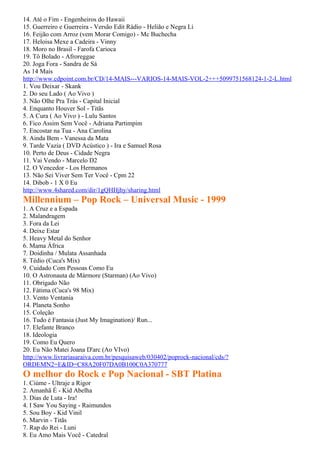 14. Até o Fim - Engenheiros do Hawaii
15. Guerreiro e Guerreira - Versão Edit Rádio - Helião e Negra Li
16. Feijão com Arroz (vem Morar Comigo) - Mc Buchecha
17. Heloisa Mexe a Cadeira - Vinny
18. Moro no Brasil - Farofa Carioca
19. Tô Bolado - Afroreggae
20. Joga Fora - Sandra de Sá
As 14 Mais
http://www.cdpoint.com.br/CD/14-MAIS---VARIOS-14-MAIS-VOL-2+++5099751568124-1-2-L.html
1. Vou Deixar - Skank
2. Do seu Lado ( Ao Vivo )
3. Não Olhe Pra Trás - Capital Inicial
4. Enquanto Houver Sol - Titãs
5. A Cura ( Ao Vivo ) - Lulu Santos
6. Fico Assim Sem Você - Adriana Partimpim
7. Encostar na Tua - Ana Carolina
8. Ainda Bem - Vanessa da Mata
9. Tarde Vazia ( DVD Acústico ) - Ira e Samuel Rosa
10. Perto de Deus - Cidade Negra
11. Vai Vendo - Marcelo D2
12. O Vencedor - Los Hermanos
13. Não Sei Viver Sem Ter Você - Cpm 22
14. Dibob - 1 X 0 Eu
http://www.4shared.com/dir/1gQHHjhy/sharing.html
Millennium – Pop Rock – Universal Music - 1999
1. A Cruz e a Espada
2. Malandragem
3. Fora da Lei
4. Deixe Estar
5. Heavy Metal do Senhor
6. Mama África
7. Doidinha / Mulata Assanhada
8. Tédio (Cuca's Mix)
9. Cuidado Com Pessoas Como Eu
10. O Astronauta de Mármore (Starman) (Ao Vivo)
11. Obrigado Não
12. Fátima (Cuca's 98 Mix)
13. Vento Ventania
14. Planeta Sonho
15. Coleção
16. Tudo é Fantasia (Just My Imagination)/ Run...
17. Elefante Branco
18. Ideologia
19. Como Eu Quero
20. Eu Não Matei Joana D'arc (Ao VIvo)
http://www.livrariasaraiva.com.br/pesquisaweb/030402/poprock-nacional/cds/?
ORDEMN2=E&ID=C88A20F07DA0B100C0A370777
O melhor do Rock e Pop Nacional - SBT Platina
1. Ciúme - Ultraje a Rigor
2. Amanhã É - Kid Abelha
3. Dias de Luta - Ira!
4. I Saw You Saying - Raimundos
5. Sou Boy - Kid Vinil
6. Marvin - Titãs
7. Rap do Rei - Luni
8. Eu Amo Mais Você - Catedral
 