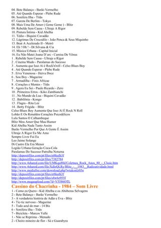 04. Bete Balanço - Barão Vermelho
05. Até Quando Esperar - Plebe Rude
06. Sonifera Ilha - Titãs
07. Garota De Berlim - Tokyo
08. Mais Uma De Amor ( Geme Geme ) - Blitz
09. Rebelde Sem Causa - Ultraje A Rigor
10. Pintura Íntima - Kid Abelha
11. Tédio - Biquini Cavadão
12. Lágrimas De Crocodilo - João Penca & Seus Miquinho
13. Beat A Acelerado II - Metrô
14. Eh ! Oh ! - Dr.Silvana & Cia
15. Música Urbana - Capital Inicial
16. Eu Não Matei Joana D´arc - Camisa De Vênus
1 . Rebelde Sem Causa - Ultraje a Rigor
2 . Cinema Mudo - Paralamas do Sucesso
3 . Aumenta que Isso Aí é Rock'n'roll - Celso Blues Boy
4 . Até Quando Esperar - Plebe Rude
5 . Erva Venenosa - Herva Doce
6 . Sou Boy - Magazine
7 . Armadilha - Finis Africae
8 . Corações e Mentes - Titãs
9 . Agora Eu Sei - Paulo Ricardo - Zero
10 . Primeiros Erros - Kiko Zambianchi
11 . No Mundo da Lua - Biquini Cavadão
12 . Babilônia - Kongo
13 . Flagra - Rita Lee
14 . Betty Frígida – Blitz
Celso Blues Boy Aumenta Que Isso Aí É Rock N Roll
Lobão E Os Ronaldos Corações Psicodélicos
Lulu Santos O Calhambeque
Blitz Meu Amor Que Mau Humor
Kid Abelha Nada Tanto Assim
Barão Vermelho Por Que A Gente É Assim
Ultraje A Rigor Eu Me Amo
Sempre Livre Fui Eu
Leo Jaime Solange
Di Castro Ela Era Menor
Legião Urbana Geração Coca-Cola
Paralamas Do Sucesso Patrulha Noturna
http://depositfiles.com/pt/files/et8kulh3f
http://depositfiles.com/pt/files/7382784
http://www.4shared.com/file/UMKqu88d/Coletnea_Rock_Anos_80_-_Clssic.htm
http://www.4shared.com/file/XdleQLRy/Blitz_-__1983__Radioatividade.html
http://www.mediafire.com/download.php?wtukonlz05n
http://depositfiles.com/pt/files/et8kulh3f
http://depositfiles.com/pt/files/s4w6z955f
http://www.megaupload.com/?d=V5586OTL
Cassino do Chacrinha - 1984 – Som Livre
1 - Como eu Quero - Kid Abelha e os Abóboras Selvagens
2 - Bete Balanço - Barão Vermelho
3 - A verdadeira história de Adão e Eva - Blitz
4 - Tic-tic nervoso - Magazine
5 - Todo azul do mar - 14 Bis
6 - Sonífera ilha - Titãs
7 - Bicicleta - Marcos Valle
1 - Não se Reprima - Menudo
2 - Cheiro mineiro de flor - Sá e Guarabyra
 