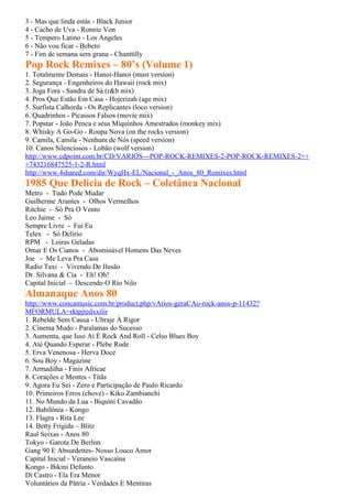 3 - Mas que linda estás - Black Junior
4 - Cacho de Uva - Ronnie Von
5 - Tempero Latino - Los Angeles
6 - Não vou ficar - Bebeto
7 - Fim de semana sem grana - Chanttilly
Pop Rock Remixes – 80’s (Volume 1)
1. Totalmente Demais - Hanoi-Hanoi (must version)
2. Segurança - Engenheiros do Hawaii (rock mix)
3. Joga Fora - Sandra de Sá (r&b mix)
4. Pros Que Estão Em Casa - Hojerizah (age mix)
5. Surfista Calhorda - Os Replicantes (loco version)
6. Quadrinhos - Picassos Falsos (movie mix)
7. Popstar - João Penca e seus Miquinhos Amestrados (monkey mix)
8. Whisky A Go-Go - Roupa Nova (on the rocks version)
9. Camila, Camila - Nenhum de Nós (speed version)
10. Canos Silenciosos - Lobão (wolf version)
http://www.cdpoint.com.br/CD/VARIOS---POP-ROCK-REMIXES-2-POP-ROCK-REMIXES-2++
+743216847525-1-2-R.html
http://www.4shared.com/dir/WyqHx-EL/Nacional_-_Anos_80_Remixes.html
1985 Que Delicia de Rock – Coletânea Nacional
Metro - Tudo Pode Mudar
Guilherme Arantes - Olhos Vermelhos
Ritchie - Só Pra O Vento
Leo Jaime - Só
Sempre Livre - Fui Eu
Telex - Só Delirio
RPM - Loiras Geladas
Omar E Os Cianos - Abominável Homens Das Neves
Joe - Me Leva Pra Casa
Radio Taxi - Vivendo De Ilusão
Dr. Silvana & Cia - Eh! Oh!
Capital Inicial - Descendo O Rio Nilo
Almanaque Anos 80
http://www.concamusic.com.br/product.php/vArios-geraCAo-rock-anos-p-11432?
MFORMULA=rktpjtedxxilir
1. Rebelde Sem Causa - Ultraje À Rigor
2. Cinema Mudo - Paralamas do Sucesso
3. Aumenta, que Isso Aí É Rock And Roll - Celso Blues Boy
4. Até Quando Esperar - Plebe Rude
5. Erva Venenosa - Herva Doce
6. Sou Boy - Magazine
7. Armadilha - Finis Africae
8. Corações e Mentes - Titãs
9. Agora Eu Sei - Zero e Participação de Paulo Ricardo
10. Primeiros Erros (chove) - Kiko Zambianchi
11. No Mundo da Lua - Biquíni Cavadão
12. Babilônia - Kongo
13. Flagra - Rita Lee
14. Betty Frígida – Blitz
Raul Seixas - Anos 80
Tokyo - Garota De Berlim
Gang 90 E Absurdettes- Nosso Louco Amor
Capital Inicial - Veraneio Vascaína
Kongo - Bikini Defunto
Di Castro - Ela Era Menor
Voluntários da Pátria - Verdades E Mentiras
 