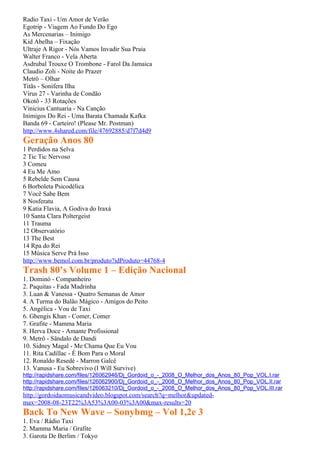 Radio Taxi - Um Amor de Verão
Egotrip - Viagem Ao Fundo Do Ego
As Mercenarias – Inimigo
Kid Abelha – Fixação
Ultraje A Rigor - Nós Vamos Invadir Sua Praia
Walter Franco - Vela Aberta
Asdrubal Trouxe O Trombone - Farol Da Jamaica
Claudio Zoli - Noite do Prazer
Metrô – Olhar
Titãs - Sonifera Ilha
Vírus 27 - Varinha de Condão
Okotô - 33 Rotações
Vinicius Cantuaria - Na Canção
Inimigos Do Rei - Uma Barata Chamada Kafka
Banda 69 - Carteiro! (Please Mr. Postman)
http://www.4shared.com/file/47692885/d7f7d4d9
Geração Anos 80
1 Perdidos na Selva
2 Tic Tic Nervoso
3 Comeu
4 Eu Me Amo
5 Rebelde Sem Causa
6 Borboleta Psicodélica
7 Você Sabe Bem
8 Nosferatu
9 Katia Flavia, A Godiva do Iraxá
10 Santa Clara Poltergeist
11 Trauma
12 Observatório
13 The Best
14 Rpa do Rei
15 Música Serve Prá Isso
http://www.bemol.com.br/produto?idProduto=44768-4
Trash 80’s Volume 1 – Edição Nacional
1. Dominó - Companheiro
2. Paquitas - Fada Madrinha
3. Luan & Vanessa - Quatro Semanas de Amor
4. A Turma do Balão Mágico - Amigos do Peito
5. Angélica - Vou de Taxi
6. Ghengis Khan - Comer, Comer
7. Grafite - Mamma Maria
8. Herva Doce - Amante Profissional
9. Metrô - Sândalo de Dandi
10. Sidney Magal - Me Chama Que Eu Vou
11. Rita Cadillac - É Bom Para o Moral
12. Ronaldo Resedé - Marron Galcê
13. Vanusa - Eu Sobrevivo (I Will Survive)
http://rapidshare.com/files/126062946/Dj_Gordoid_o_-_2008_O_Melhor_dos_Anos_80_Pop_VOL.I.rar
http://rapidshare.com/files/126062900/Dj_Gordoid_o_-_2008_O_Melhor_dos_Anos_80_Pop_VOL.II.rar
http://rapidshare.com/files/126063210/Dj_Gordoid_o_-_2008_O_Melhor_dos_Anos_80_Pop_VOL.III.rar
http://gordoidaomusicandvideo.blogspot.com/search?q=melhor&updated-
max=2008-08-23T22%3A53%3A00-03%3A00&max-results=20
Back To New Wave – Sonybmg – Vol 1,2e 3
1. Eva / Rádio Taxi
2. Mamma Maria / Grafite
3. Garota De Berlim / Tokyo
 