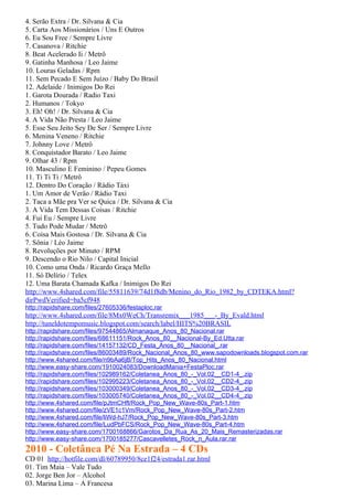 4. Serão Extra / Dr. Silvana & Cia
5. Carta Aos Missionários / Uns E Outros
6. Eu Sou Free / Sempre Livre
7. Casanova / Ritchie
8. Beat Acelerado Ii / Metrô
9. Gatinha Manhosa / Leo Jaime
10. Louras Geladas / Rpm
11. Sem Pecado E Sem Juízo / Baby Do Brasil
12. Adelaide / Inimigos Do Rei
1. Garota Dourada / Radio Taxi
2. Humanos / Tokyo
3. Eh! Oh! / Dr. Silvana & Cia
4. A Vida Não Presta / Leo Jaime
5. Esse Seu Jeito Sey De Ser / Sempre Livre
6. Menina Veneno / Ritchie
7. Johnny Love / Metrô
8. Conquistador Barato / Leo Jaime
9. Olhar 43 / Rpm
10. Masculino E Feminino / Pepeu Gomes
11. Ti Ti Ti / Metrô
12. Dentro Do Coração / Rádio Táxi
1. Um Amor de Verão / Rádio Taxi
2. Taca a Mãe pra Ver se Quica / Dr. Silvana & Cia
3. A Vida Tem Dessas Coisas / Ritchie
4. Fui Eu / Sempre Livre
5. Tudo Pode Mudar / Metrô
6. Coisa Mais Gostosa / Dr. Silvana & Cia
7. Sônia / Léo Jaime
8. Revoluções por Minuto / RPM
9. Descendo o Rio Nilo / Capital Inicial
10. Como uma Onda / Ricardo Graça Mello
11. Só Delírio / Telex
12. Uma Barata Chamada Kafka / Inimigos Do Rei
http://www.4shared.com/file/55811639/74d1f8db/Menino_do_Rio_1982_by_CDTEKA.html?
dirPwdVerified=ba5cf948
http://rapidshare.com/files/27605336/festaploc.rar
http://www.4shared.com/file/8Mx0WeCh/Transremix___1985___-_By_Evald.html
http://tuneldotempomusic.blogspot.com/search/label/HITS%20BRASIL
http://rapidshare.com/files/97544865/Almanaque_Anos_80_Nacional.rar
http://rapidshare.com/files/68611151/Rock_Anos_80__Nacional-By_Ed.Utta.rar
http://rapidshare.com/files/14157132/CD_Festa_Anos_80__Nacional_.rar
http://rapidshare.com/files/86003489/Rock_Nacional_Anos_80_www.sapodownloads.blogspot.com.rar
http://www.4shared.com/file/n9bAa6jB/Top_Hits_Anos_80_Nacional.html
http://www.easy-share.com/1910024083/DownloadMania+FestaPloc.rar
http://rapidshare.com/files/102989162/Coletanea_Anos_80_-_Vol.02__CD1-4_.zip
http://rapidshare.com/files/102995223/Coletanea_Anos_80_-_Vol.02__CD2-4_.zip
http://rapidshare.com/files/103000349/Coletanea_Anos_80_-_Vol.02__CD3-4_.zip
http://rapidshare.com/files/103005740/Coletanea_Anos_80_-_Vol.02__CD4-4_.zip
http://www.4shared.com/file/pJtmCHft/Rock_Pop_New_Wave-80s_Part-1.htm
http://www.4shared.com/file/zVE1c1Vm/Rock_Pop_New_Wave-80s_Part-2.htm
http://www.4shared.com/file/liWd-hJ7/Rock_Pop_New_Wave-80s_Part-3.htm
http://www.4shared.com/file/LudPbFCS/Rock_Pop_New_Wave-80s_Part-4.htm
http://www.easy-share.com/1700168866/Garotos_Da_Rua_As_20_Mais_Remasterizadas.rar
http://www.easy-share.com/1700185277/Cascavelletes_Rock_n_Aula.rar.rar
2010 - Coletânea Pé Na Estrada – 4 CDs
CD 01 http://hotfile.com/dl/60789950/8ce1f24/estrada1.rar.html
01. Tim Maia – Vale Tudo
02. Jorge Ben Jor – Alcohol
03. Marina Lima – A Francesa
 