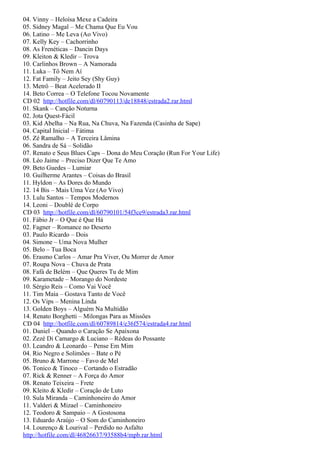 04. Vinny – Heloísa Mexe a Cadeira
05. Sidney Magal – Me Chama Que Eu Vou
06. Latino – Me Leva (Ao Vivo)
07. Kelly Key – Cachorrinho
08. As Frenéticas – Dancin Days
09. Kleiton & Kledir – Trova
10. Carlinhos Brown – A Namorada
11. Luka – Tô Nem Aí
12. Fat Family – Jeito Sey (Shy Guy)
13. Metrô – Beat Acelerado II
14. Beto Correa – O Telefone Tocou Novamente
CD 02 http://hotfile.com/dl/60790113/de18848/estrada2.rar.html
01. Skank – Canção Noturna
02. Jota Quest-Fácil
03. Kid Abelha – Na Rua, Na Chuva, Na Fazenda (Casinha de Sape)
04. Capital Inicial – Fátima
05. Zé Ramalho – A Terceira Lâmina
06. Sandra de Sá – Solidão
07. Renato e Seus Blues Caps – Dona do Meu Coração (Run For Your Life)
08. Léo Jaime – Preciso Dizer Que Te Amo
09. Beto Guedes – Lumiar
10. Guilherme Arantes – Coisas do Brasil
11. Hyldon – As Dores do Mundo
12. 14 Bis – Mais Uma Vez (Ao Vivo)
13. Lulu Santos – Tempos Modernos
14. Leoni – Doublé de Corpo
CD 03 http://hotfile.com/dl/60790101/54f3ce9/estrada3.rar.html
01. Fábio Jr – O Que é Que Há
02. Fagner – Romance no Deserto
03. Paulo Ricardo – Dois
04. Simone – Uma Nova Mulher
05. Belo – Tua Boca
06. Erasmo Carlos – Amar Pra Viver, Ou Morrer de Amor
07. Roupa Nova – Chuva de Prata
08. Fafá de Belém – Que Queres Tu de Mim
09. Karametade – Morango do Nordeste
10. Sérgio Reis – Como Vai Você
11. Tim Maia – Gostava Tanto de Você
12. Os Vips – Menina Linda
13. Golden Boys – Alguém Na Multidão
14. Renato Borghetti – Milongas Para as Missões
CD 04 http://hotfile.com/dl/60789814/e36f574/estrada4.rar.html
01. Daniel – Quando o Caração Se Apaixona
02. Zezé Di Camargo & Luciano – Rédeas do Possante
03. Leandro & Leonardo – Pense Em Mim
04. Rio Negro e Solimões – Bate o Pé
05. Bruno & Marrone – Favo de Mel
06. Tonico & Tinoco – Cortando o Estradão
07. Rick & Renner – A Força do Amor
08. Renato Teixeira – Frete
09. Kleito & Kledir – Coração de Luto
10. Sula Miranda – Caminhoneiro do Amor
11. Valderi & Mizael – Caminhoneiro
12. Teodoro & Sampaio – A Gostosona
13. Eduardo Araújo – O Som do Caminhoneiro
14. Lourenço & Lourival – Perdido no Asfalto
http://hotfile.com/dl/46826637/93588b4/mpb.rar.html
 