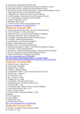 07. Dia Comum - Detonautas (Tema De Cauã)
08. O Que Tiver Que Ser - Marjorie Estiano (Tema De Adriano E Vitória)
09. Quem Sabe Um Dia - Charlotte (Tema De Manuela E Cauã)
10. Eu Não Sou Uma Flor (I´M Not Beautiful) - Camila (Tema De Bárbara E Kiko)
11. Beijo, Blues E Poesia - K-Sis (Tema De Manuela)
12. A Idade Do Céu - Moska (Tema De Cleyton E Roberta)
13. Vale De Lágrimas - Lulu Santos (Tema De Locação: Piscinão)
14. A 2 - Os Paralamas Do Sucesso (Tema E Rachel)
15. O Que Eu Não Disse - Z.D.S.
16. Real Gold - Black Alien
17. Cê Sabe - Gustavo Nunes (tema romântico geral)
http://www.megaupload.com/?d=K5OT2Y6U
Malhação Nacional 2005
01. Já Que Você Não Me Quer Mais - Seu Cuca (Tema De Urubu)
02. Tudo Vai Mudar - Us 4 (Tema De Kiko)
03. História De Amor - Léo Jaime (Tema De Betina E Bernardo)
04. Só Porque Não É Bom - Brava (Tema De Kitty)
05. O Amanhã - Detonautas Roque Clube (Tema De Gustavo)
06. Foi Difícil - Dibob (Tema De Marcão)
07. Tarde Demais - Liah (Tema De Jacqueline)
08. Régia - Cidade Negra (Tema De Rico)
09. Só Mais Uma Vez - B5 (Tema De Bernardo)
10. Mundo Escuro (Barco A Vênus) - K-Sis (Tema De Cabeção E Myiuki)
11. Te Procuro - Leela (Tema De Betina)
12. Deixa Rolar - Gabriel O Pensador & Negra Li (Tema De Bel E Download)
13. So Easy - Marjorie Estiano (Tema De Bernardo E Betina)
14. Papo De Surdo-Mudo - O Rappa (Tema De João)
http://www.megaupload.com/?d=JHXK2KZ7
http://rapidshare.com/files/180553277/Malha__o_Nacional_2005.rar
http://www.4shared.com/file/q9zbdb9p/Acstico_Pop_Rock_-_Reao_em_Cad.htm
Malhação Nacional 2004
01. Musa Do Verão - Felipe Dylon
02. Só Por Hoje - Detonautas
03. Solidão A Dois - Sukhoi
04. Me Deixa - Michele Ornelas
05. Amanhã Não Se Sabe - Ls Jack (Tema De Letícia E Gustavo)
06. Do Seu Lado - Jota Quest
07. Teto De Vidro - Pitty
08. Sei... Já Não Sei - Crase
09. Pegadas Na Lua - Skank
10. Todo Mundo - Brava (Tema De Drica)
11. Seguindo Estrelas - Os Paralamas Do Sucesso
12. O Amor É Mais - Liah
13. Você Sempre Será - Marjorie Estiano (Tema De Natasha)
14. Nem Sempre O Que Se Quer - Us.4
15. Eu Sei - Legião Urbana
16. Sobre Nós Dois E O Resto Do Mundo – Frejat
Vagabanda
01. Você Sempre Será
02. Versos Mudos
03. Reflexos Do Amor
04. Por Mais Que Eu Tente
http://www.megaupload.com/?d=XN5EU8UW
Malhação Nacional 2003
01. Só Hoje - Jota Quest (Tema De Solene E Beto)
02. Tô Nem Aí - Luka
 