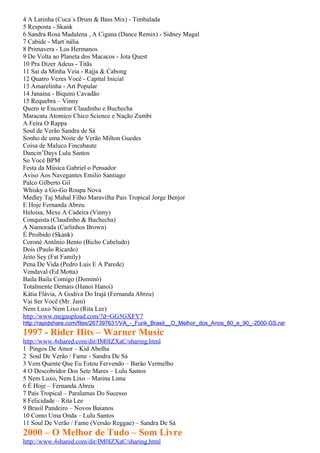 4 A Latinha (Cuca´s Drum & Bass Mix) - Timbalada
5 Resposta - Skank
6 Sandra Rosa Madalena , A Cigana (Dance Remix) - Sidney Magal
7 Cabide - Mart´nália
8 Primavera - Los Hermanos
9 De Volta ao Planeta dos Macacos - Jota Quest
10 Pra Dizer Adeus - Titãs
11 Sai da Minha Veia - Rajja & Cabong
12 Quatro Vezes Você - Capital Inicial
13 Amarelinha - Art Popular
14 Janaina - Biquini Cavadão
15 Requebra – Vinny
Quero te Encontrar Claudinho e Buchecha
Maracatu Atomico Chico Science e Nação Zumbi
A Feira O Rappa
Soul de Verão Sandra de Sá
Sonho de uma Noite de Verão Milton Guedes
Coisa de Maluco Fincabaute
Dancin’Days Lulu Santos
So Você BPM
Festa da Música Gabriel o Pensador
Aviso Aos Navegantes Emilio Santiago
Palco Gilberto Gil
Whisky a Go-Go Roupa Nova
Medley Taj Mahal Filho Maravilha Pais Tropical Jorge Benjor
E Hoje Fernanda Abreu
Heloisa, Mexe A Cadeira (Vinny)
Conquista (Claudinho & Buchecha)
A Namorada (Carlinhos Brown)
É Proibido (Skank)
Coroné Antônio Bento (Bicho Cabeludo)
Dois (Paulo Ricardo)
Jeito Sey (Fat Family)
Pena De Vida (Pedro Luis E A Parede)
Vendaval (Ed Motta)
Baila Baila Comigo (Dominó)
Totalmente Demais (Hanoi Hanoi)
Kátia Flávia, A Godiva Do Irajá (Fernanda Abreu)
Vai Ser Você (Mr. Jam)
Nem Luxo Nem Lixo (Rita Lee)
http://www.megaupload.com/?d=GG5GXFY7
http://rapidshare.com/files/267397631/VA_-_Funk_Brasil__O_Melhor_dos_Anos_80_e_90_-2000-GS.rar
1997 - Rider Hits – Warner Music
http://www.4shared.com/dir/IM0IZXaC/sharing.html
1 Pingos De Amor – Kid Abelha
2 Soul De Verão / Fame - Sandra De Sá
3 Vem Quente Que Eu Estou Fervendo – Barão Vermelho
4 O Descobridor Dos Sete Mares – Lulu Santos
5 Nem Luxo, Nem Lixo – Marina Lima
6 É Hoje – Fernanda Abreu
7 País Tropical – Paralamas Do Sucesso
8 Felicidade – Rita Lee
9 Brasil Pandeiro – Novos Baianos
10 Como Uma Onda – Lulu Santos
11 Soul De Verão / Fame (Versão Reggae) – Sandra De Sá
2000 – O Melhor de Tudo – Som Livre
http://www.4shared.com/dir/IM0IZXaC/sharing.html
 
