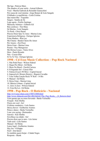 Me liga - Patricia Marx
The shadow of your smile - Astrud Gilberto
Você - Marília Gabriela & Reinaldo Gianecchini
Por causa de você menina - Jorge Benjor & Ivete Sangalo
O bêbado e a equilibrista - Carla Cristina
Que maravilha - Toquinho
Saigon - Sandra de Sá
Logo agora - Emílio Santiago
Maracatu Atômico - Gilberto Gil
Réu confesso - Tim Maia
Sá Marina - Ivete Sangalo
Te Perdi - Chris Duran
Preciso Dizer Que Te Amo - Marina Lima
Experiencia Religiosa - Enrique Iglesias
Fruta Madura - Rita Lee
Me Chama - Banda Cheiro De Amor
Per Amore - Zizi Possi
Deixe Estar - Marina Lima
Poema - Ney Matogrosso
Me Deixas Louca - Tania Alves
Dois - Paulo Ricardo
Nós - Cassia Eller
Si Tu Te Vás - Enrique Iglesias
1998 - Cd Esso Music Collection – Pop Rock Nacional
1. Não Pode Parar - Wilson Sideral
2. Daqui Pro Méier - Ed Motta
3. Moro No Brasil - Farofa Carioca
4. O Segundo Sol - Cássia Eller
5. Fátima (Cuca's 98 Mix) - Capital Inicial
6. Impossível ( Bizarre Remix) - Biquini Cavadão
7. Uma Velha Canção Rock 'N' Roll - 14 Bis
8. Manuel - Ed Motta
9. Deixe Estar - Marina Lima
10. Música Urbana - Capital Inicial
11. Zero A Zero - Wilson Sideral
12. Fora Da Lei - Ed Motta
1998 - Pop Rock - O Boticário - Nacional
http://w13.easy-share.com/1700713888.html
http://www.4shared.com/file/vRGAkZuU/The_Pop_Rocks_-_O_Boticrio.html
Vem quente que eu estou fervendo - Barão Vermelho
Fixação - Kid Abelha
Flores em você - Ira!
O último romântico - Lulu Santos
Deixa chover - Guilherme Arantes
Pense e dance - Barão Vermelho
I saw you saying - Raimundos
Garotos - Kid Abelha
Envelheço na cidade - Ira!
Preciso dizer que te amo - Léo Jaime
Tudo azul - Lulu Santos
Manuel - Ed Motta
Lance legal - Guilherme Arantes
Hey Joe - O Rappa
Fácil - Jota Quest
Eu também quero beijar - Cidade Negra
Resposta - Skank
 