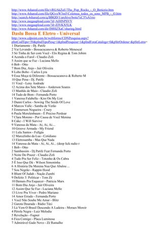 http://www.4shared.com/file/vRGAkZuU/The_Pop_Rocks_-_O_Boticrio.htm
http://www.4shared.com/file/QGvxW3m5/Coletnea_todos_os_sons_MPB_-_O.htm
http://search.4shared.com/q/BBQD/1/archive/botic%C3%A1rio
http://www.megaupload.com/?d=AJHNPSVV
http://www.megaupload.com/?d=ZJVKX5LK
http://www.4shared.com/dir/IM0IZXaC/sharing.html
Daslu Bossa E Eletro - Universal
http://www.cdpoint.com.br/webforms/CDNPesquisa.aspx?
pIntCodTipo=50&pIndTipoPesq=1&pIndPesquisa=1&pIndForaCatalogo=0&pStrOrdena=&pStrLetra=
1 Diariamente - Dj. Patife
2 Vai Levando - Bossacucanova & Roberto Menescal
3 Só Tinha de Ser com Você - Elis Regina & Tom Jobim
4 Acenda o Farol - Claudio Zoli
5 Assim que se Faz - Luciana Mello
6 Bob - Otto
7 Bom Dia, Anjo - Jair Oliveira
8 Lobo Bobo - Carlos Lyra
9 Essa Moça tá Diferente - Bossacucanova & Roberto M
10 Que Pena - Dj. Patife
11 Você - Leny Andrade
12 Acima dos Sete Mares - Anderson Soares
13 Manhãs de Maio - Claudio Zoli
14 Tudo de Bom - Fernanda Porto
1 Vanessa Falabella - Kiss On My List
3 Danni Carlos - Sowing The Seeds Of Love
4 Marcos Valle - Samba de Verão
5 Emmerson Nogueira - Crazy
6 Paula Morelenbaum - É Preciso Perdoar
7 Clara Moreno - Por Causa de Você Menina
8 Cake - I Will Survive
9 Vanessa da Mata - Ai, Ai, Ai....
10 Groove Armada - My Friend
11 Lulu Santos - Fullgás
12 Marcelinho da Lua - Cotidiano
13 Eletrosamba - Mas Que Nada
14 Vanessa da Mata - Ai, Ai, Ai... (deep lick radio r
1 Bob - Otto
2 Sambassim - Dj Patife Feat Fernanda Porto
3 Noite Do Prazer - Claudio Zoli
4 Tudo Pra Ser Feliz - Totonho & Os Cabra
5 É Isso Que Dá - Wilson Simoninha
6 A História Da Morena Nua Que Abalou ...
7 Sou Negrão - Rappin Hood
8 Blunt Of Judah - Nação Zumbi
9 Defeito 3: Politicar - Tom Zé
10 Demais Pra Esquecer - Patricia Marx
11 Bom Dia Anjo - Jair Oliveira
12 Assim Que Se Faz - Luciana Mello
13 Livre Pra Viver - Pedro Mariano
14 Amor Errado - Fernanda Porto
1 Você Não Soube Me Amar - Blitz
2 Garota Dourada - Rádio Táxi
3 Lá Vem O Brasil Descendo A Ladeira - Moraes Moreir
4 Pérola Negra - Luiz Melodia
5 Revelação - Fagner
6 Fica Comigo - Placa Luminosa
7 Admirável Gado Novo - Zé Ramalho
 