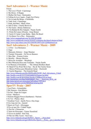 Surf Adventures 1 - Warner Music
Faixas
1. The Love I Need - Cajamanga
2. Me Deixa - O Rappa
3. Mulher De Fases - Raimundos
4. Falling In Love Again - Eagle Eye Cherry
5. Na Levada Do Brega - Chimbinha
6. Tudo Azul - Cajamanga
7. Punk And Bass - Black Alien
8. Não É Sério - Charlie Brown Jr.
9. The Gueto - Donny Hathaway
10. Na Balada Do Rio Salgado - Nação Zumbi
11. Ponta De Lança Africana - Jorge Benjor
12. Sorrir E Cantar Como Bahia - Baby Do Brasil
13. Eu Quero Ver o Ôco – Raimundos
http://www.megaupload.com/?d=D9UWLKRR
http://www.casaderock.com.br/2010/07/coletanea-ska-brasil-skarnaval.html
http://www.easy-share.com/1911294709/1997%20-%20Skabrasil.rar
Surf Adventures 2 - Warner Music - 2009
1. A Flor – Los Hermanos
2. Jingo
3. Maracatu Atômico – Jorge Mautner
4. Tinindo Trincando – Os Novos Baianos
5. Meu Mar – Erasmo Carlos
6. Meiufiu – Moraes Moreira
7. Deixe-Se Acreditar – Mombojó
8. Meu Maracatu Pesa uma Tonelada – Nação Zumbi
9. In Memory of Elizabeth… – The Allman Brothers Band
10. Band If You Want Me to Say – Sly & The Family Stone
11. Música Política para Maradona Cantar – Hurtmold
12. Scarlet Begonias – The Grateful Dead
http://www.4shared.com/file/ERZQ-pH6/SURF_Surf_Adventures_2.html
http://hotfile.com/dl/52375544/b4d6434/Popnac.rar.html
http://hotfile.com/dl/46102884/50c48c3/THBrasil10.rar.html
http://rapidshare.com/files/349605868/E_Pop_-__SomLivre_2010_.rar
http://www.bemol.com.br/produto?idProduto=103130-9
http://www.4shared.com/dir/IM0IZXaC/sharing.html
SporTV Praia - 2007
1 Lua Cheia - Armandinho
2 Me Namora - Edu Ribeiro
3 Eu Sei - Papas da Língua
4 Asas - Maskavo
5 Natiruts Reggae Power (Sambaton) - Natiruts
6 Te Ver - Planta e Raiz
7 Ensaboar Você - Apollo Nove e Seu Jorge
8 Um Anjo do Céu - Jammil
9 Quero só Você - Afroreggae
10 Eu sei que Ela - Cidade Negra
11 Pra Ela - Chimarruts
12 Sem me Preocupar - Tomaz Sussekind
13 Ervas no Jardim - Red Trip
14 Não me Olhe Assim - Seu Cuca
http://www.4shared.com/get/IloPfuV_/Sportv_-_Praia.html
http://www.4shared.com/get/t2K8wGLc/Sportv_-_Praia_-_por_Lukenhaz.html
 