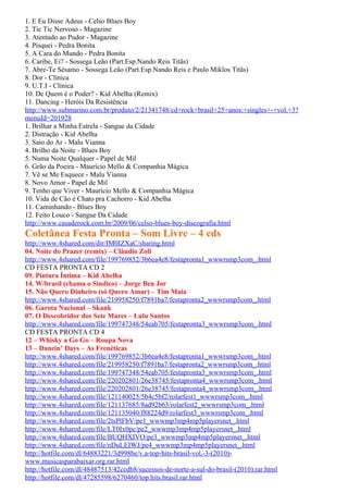 1. E Eu Disse Adeus - Celso Blues Boy
2. Tic Tic Nervoso - Magazine
3. Atentado ao Pudor - Magazine
4. Pisquei - Pedra Bonita
5. A Cara do Mundo - Pedra Bonita
6. Caribe, Ei? - Sossega Leão (Part.Esp.Nando Reis Titãs)
7. Abre-Te Sésamo - Sossega Leão (Part.Esp.Nando Reis e Paulo Miklos Titãs)
8. Dor - Clínica
9. U.T.I - Clínica
10. De Quem é o Poder? - Kid Abelha (Remix)
11. Dancing - Heróis Da Resistência
http://www.submarino.com.br/produto/2/21341748/cd+rock+brasil+25+anos:+singles+-+vol.+3?
menuId=201928
1. Brilhar a Minha Estrela - Sangue da Cidade
2. Distração - Kid Abelha
3. Saio do Ar - Malu Vianna
4. Brilho da Noite - Blues Boy
5. Numa Noite Qualquer - Papel de Mil
6. Grão da Poeira - Maurício Mello & Companhia Mágica
7. Vê se Me Esquece - Malu Vianna
8. Novo Amor - Papel de Mil
9. Tenho que Viver - Maurício Mello & Companhia Mágica
10. Vida de Cão é Chato pra Cachorro - Kid Abelha
11. Caminhando - Blues Boy
12. Feito Louco - Sangue Da Cidade
http://www.casaderock.com.br/2009/06/celso-blues-boy-discografia.html
Coletânea Festa Pronta – Som Livre – 4 cds
http://www.4shared.com/dir/IM0IZXaC/sharing.html
04. Noite do Prazer (remix) – Cláudio Zoli
http://www.4shared.com/file/199769852/3b6ea4e8/festapronta1_wwwrsmp3com_.html
CD FESTA PRONTA CD 2
09. Pintura Íntima – Kid Abelha
14. W/brasil (chama o Sindico) – Jorge Ben Jor
15. Não Quero Dinheiro (só Quero Amar) – Tim Maia
http://www.4shared.com/file/219958250/f7891ba7/festapronta2_wwwrsmp3com_.html
06. Garota Nacional – Skank
07. O Descobridor dos Sete Mares – Lulu Santos
http://www.4shared.com/file/199747348/54eab705/festapronta3_wwwrsmp3com_.html
CD FESTA PRONTA CD 4
12 – Whisky a Go Go – Roupa Nova
13 – Dancin’ Days – As Frenéticas
http://www.4shared.com/file/199769852/3b6ea4e8/festapronta1_wwwrsmp3com_.html
http://www.4shared.com/file/219958250/f7891ba7/festapronta2_wwwrsmp3com_.html
http://www.4shared.com/file/199747348/54eab705/festapronta3_wwwrsmp3com_.html
http://www.4shared.com/file/220202801/26e38745/festapronta4_wwwrsmp3com_.html
http://www.4shared.com/file/220202801/26e38745/festapronta4_wwwrsmp3com_.html
http://www.4shared.com/file/121140025/5b4c5bf2/rolarfest1_wwwrsmp3com_.html
http://www.4shared.com/file/121137685/8ad92b63/rolarfest2_wwwrsmp3com_.html
http://www.4shared.com/file/121135040/f88224d9/rolarfest3_wwwrsmp3com_.html
http://www.4shared.com/file/2tsPlFbV/pe1_wwwmp3mp4mp5playersnet_.html
http://www.4shared.com/file/LT0Ix0pc/pe2_wwwmp3mp4mp5playersnet_.html
http://www.4shared.com/file/BUQHXIVO/pe3_wwwmp3mp4mp5playersnet_.html
http://www.4shared.com/file/nDuLEIWJ/pe4_wwwmp3mp4mp5playersnet_.html
http://hotfile.com/dl/64883221/3d998be/v.a-top-hits-brasil-vol.-3-(2010)-
www.musicasparabaixar.org.rar.html
http://hotfile.com/dl/48487513/42ccdb8/sucessos-de-norte-a-sul-do-brasil-(2010).rar.html
http://hotfile.com/dl/47285598/6270460/top.hits.brasil.rar.html
 