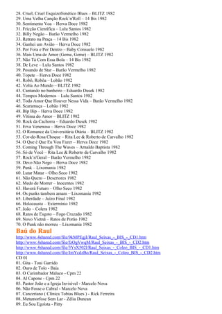 28. Cruel, Cruel Esquizofrenético Blues – BLITZ 1982
29. Uma Velha Canção Rock’n'Roll – 14 Bis 1982
30. Sentimento Voa – Herva Doce 1982
31. Fricção Científica – Lulu Santos 1982
32. Billy Negão – Barão Vermelho 1982
33. Retrato na Praça – 14 Bis 1982
34. Ganhei um Avião – Herva Doce 1982
35. Por Fora e Por Dentro – Baby Consuelo 1982
36. Mais Uma de Amor (Geme, Geme) – BLITZ 1982
37. Não Tá Com Essa Bola – 14 Bis 1982
38. De Leve – Lulu Santos 1982
39. Posando de Star – Barão Vermelho 1982
40. Topete – Herva Doce 1982
41. Robô, Robôa – Lobão 1982
42. Volta Ao Mundo – BLITZ 1982
43. Cantando no banheiro – Eduardo Dusek 1982
44. Tempos Modernos – Lulu Santos 1982
45. Todo Amor Que Houver Nessa Vida – Barão Vermelho 1982
46. Scaramuça – Lobão 1982
48. Bip Bip – Herva Doce 1982
49. Vítima do Amor – BLITZ 1982
50. Rock da Cachorra – Eduardo Dusek 1982
51. Erva Venenosa – Herva Doce 1982
52. O Romance da Universitária Otária – BLITZ 1982
53. Cor-de-Rosa Choque – Rita Lee & Roberto de Carvalho 1982
54. O Que é Que Eu Vou Fazer – Herva Doce 1982
55. Coming Through The Waves – Arnaldo Baptista 1982
56. Só de Você – Rita Lee & Roberto de Carvalho 1982
57. Rock’n'Geral – Barão Vermelho 1982
58. Devo Não Nego – Herva Doce 1982
59. Punk – Lixomania 1982
60. Lutar Matar – Olho Seco 1982
61. Não Quero – Desertores 1982
62. Medo de Morrer – Inocentes 1982
63. Haverá Futuro – Olho Seco 1982
64. Os punks tambem amam – Lixomania 1982
65. Liberdade – Juízo Final 1982
66. Holocausto – Extermínio 1982
67. João – Colera 1982
68. Ratos de Esgoto – Fogo Cruzado 1982
69. Novo Vietnã – Ratos de Porão 1982
70. O Punk não morreu – Lixomania 1982
Baú do Raul
http://www.4shared.com/file/9kMPEgjI/Raul_Seixas_-_BIS_-_CD1.htm
http://www.4shared.com/file/fzOgVwqM/Raul_Seixas_-_BIS_-_CD2.htm
http://www.4shared.com/file/3YsX502l/Raul_Seixas_-_Coleo_BIS_-_CD1.htm
http://www.4shared.com/file/JmYcdzBo/Raul_Seixas_-_Coleo_BIS_-_CD2.htm
CD 01
01. Gita - Toni Garrido
02. Ouro de Tolo - Baia
03. O Carimbador Maluco - Cpm 22
04. Al Capone - Cpm 22
05. Pastor João e a Igreja Invisível - Marcelo Nova
06. Não Fosse o Cabral - Marcelo Nova
07. Canceriano ( Clínica Tobias Blues ) - Rick Ferreira
08. Metamorfose Sem Lar - Zélia Duncan
09. Eu Sou Egoísta - Pitty
 
