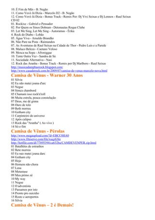 10. É Fim de Mês - B. Negão
11. Como Vovó Já Dizia - Marcelo D2 - B. Negão
12. Como Vovó Já Dizia - Bonus Track - Remix Por: Dj Vivi Seixas e Dj Lennox - Raul Seixas
CD 02
01. Rockixe - Gabriel o Pensador
02. Por Quem os Sinos Dobram - Detonautas Roque Clube
03. Let Me Sing, Let Me Sing - Autoramas - Érika
4. Rock do Diabo - Lobão
05. Água Viva - Arnaldo Brandão
06. Não Pare na Pista - Raimundos
07. As Aventuras de Raul Seixas na Cidade de Thor - Pedro Luís e a Parede
08. Maluco Beleza - Caetano Veloso
09. Mosca na Sopa - Afroreggae
10. Tente Outra Vez - Sandra de Sá
11. Sociedade Alternativa - Nasi
12. Rock das Aranha - Bonus Track - Remix por Dj Marlboro - Raul Seixas
http://musicadampbaorock.blogspot.com/
http://www.casaderock.com.br/2009/07/camisa-de-venus-marcelo-nova.html
Camisa de Vênus - Warner 30 Anos
01 Silvia
02 Eu não matei joana d'arc
03 Negue
04 Simca chambord
05 Chamam isso rock'n'roll
06 Muita estrela, pouca constelação
07 Deus, me dé grana
08 Ouro de tolo
09 Beth morreu
10 Gotham city
11 Carpinteiro do universo
12 Após calipso
13 Rock das "Aranha" ( Ao vivo )
14 Só o fim
Camisa de Vênus - Pérolas
http://www.megaupload.com/?d=EBCC0HA0
http://www.fileserve.com/file/xuqzGSn
http://hotfile.com/dl/77895394/ca632ba/CAMDEVENPER.zip.html
01 Batalhões de estranhos
02 Bete morreu
03 Eu nao matei joana darc
04 Gotham city
05 Hoje
06 Homem não chora
07 Lena
08 Metastase
09 Meu primo zé
10 My way
11 Negue
12 O adventista
13 Passamos por isto
14 Pronto pro suicidio
15 Rosto e aeroportos
16 Silvia
Camisa de Vênus – 2 é Demais!
 
