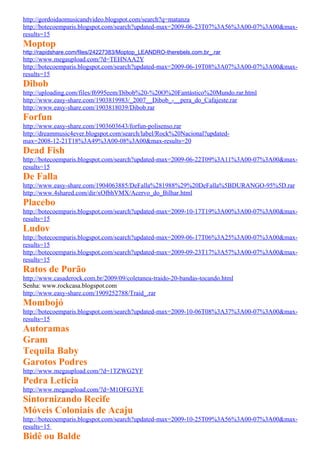 http://gordoidaomusicandvideo.blogspot.com/search?q=matanza
http://botecoemparis.blogspot.com/search?updated-max=2009-06-23T07%3A56%3A00-07%3A00&max-
results=15
Moptop
http://rapidshare.com/files/24227383/Moptop_LEANDRO-therebels.com.br_.rar
http://www.megaupload.com/?d=TEHNAA2Y
http://botecoemparis.blogspot.com/search?updated-max=2009-06-19T08%3A07%3A00-07%3A00&max-
results=15
Dibob
http://uploading.com/files/f6995eem/Dibob%20-%20O%20Fantástico%20Mundo.rar.html
http://www.easy-share.com/1903819983/_2007__Dibob_-__pera_do_Cafajeste.rar
http://www.easy-share.com/1903818039/Dibob.rar
Forfun
http://www.easy-share.com/1903603643/forfun-polisenso.rar
http://dreammusic4ever.blogspot.com/search/label/Rock%20Nacional?updated-
max=2008-12-21T18%3A49%3A00-08%3A00&max-results=20
Dead Fish
http://botecoemparis.blogspot.com/search?updated-max=2009-06-22T09%3A11%3A00-07%3A00&max-
results=15
De Falla
http://www.easy-share.com/1904063885/DeFalla%281988%29%20DeFalla%5BDURANGO-95%5D.rar
http://www.4shared.com/dir/xOfbhVMX/Acervo_do_Bilhar.html
Placebo
http://botecoemparis.blogspot.com/search?updated-max=2009-10-17T19%3A00%3A00-07%3A00&max-
results=15
Ludov
http://botecoemparis.blogspot.com/search?updated-max=2009-06-17T06%3A25%3A00-07%3A00&max-
results=15
http://botecoemparis.blogspot.com/search?updated-max=2009-09-23T17%3A57%3A00-07%3A00&max-
results=15
Ratos de Porão
http://www.casaderock.com.br/2009/09/coletanea-traido-20-bandas-tocando.html
Senha: www.rockcasa.blogspot.com
http://www.easy-share.com/1909252788/Traid_.rar
Mombojó
http://botecoemparis.blogspot.com/search?updated-max=2009-10-06T08%3A37%3A00-07%3A00&max-
results=15
Autoramas
Gram
Tequila Baby
Garotos Podres
http://www.megaupload.com/?d=1TZWG2YF
Pedra Leticia
http://www.megaupload.com/?d=M1OFG3YE
Sintornizando Recife
Móveis Coloniais de Acaju
http://botecoemparis.blogspot.com/search?updated-max=2009-10-25T09%3A56%3A00-07%3A00&max-
results=15
Bidê ou Balde
 