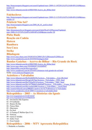 http://botecoemparis.blogspot.com/search?updated-max=2009-11-14T20%3A35%3A00-08%3A00&max-
results=15
http://www.4shared.com/dir/xOfbhVMX/Acervo_do_Bilhar.html

Faichecleres
http://botecoemparis.blogspot.com/search?updated-max=2009-12-11T10%3A55%3A00-08%3A00&max-
results=15
Pelebrói Não Sei?
http://botecoemparis.blogspot.com/2009_06_01_archive.html
Luxuria
http://dreammusic4ever.blogspot.com/search/label/Rock%20Nacional?updated-
max=2008-12-21T18%3A49%3A00-08%3A00&max-results=20
Plebe Rude
Reação em Cadeia
Hateen
Rumbora
Seu Cuca
Strike
Blindagem
http://www.easy-share.com/1910816516/2006%20-%20Greatest%20Hits.rar
http://www.casaderock.com.br/2010/06/blindagem.html
Bandas Gaúchas – Acervo do Bilhar – Rio Grande do Rock
http://www.4shared.com/dir/xOfbhVMX/Acervo_do_Bilhar.html
http://www.easy-share.com/1910208947/1910208947
http://depositfiles.com/pt/files/esgxw8yvj
http://www.casaderock.com.br/2010/05/coletaneas-rock-grande-do-sul.html
Senha: www.rockcasa.blogspot.com
Acústicos e Valvulados
http://www.4shared.com/file/KxhQXGNj/Acsticos__Valvulados_-_God_Ble.html
http://www.4shared.com/file/qpAAC9qu/Acsticos__Valvulados__1999_.html
http://www.4shared.com/file/Y42gsW-b/Acsticos__Valvulados__2002_.html
http://www.4shared.com/file/187700465/e9e05a05/Acsticos__Valvulados_-_Creme_D.html
http://www.4shared.com/file/vtwfmVBW/Acsticos_e_Valvulados_-_Acstic.html
http://search.4shared.com/q/BBQD/1/archive/Ac%C3%BAsticos+e+Valvulados
http://www.casaderock.com.br/2009/11/acusticos-e-valvulados.html
Relespública – 2003 – As Histórias são Iguais
http://www.megaupload.com/?d=IB71OZAP
http://www.megaupload.com/?d=PSKDC830
01 - Os Garotos São Espertos
02 - O Camburão
03 - Boatos De Bar
04 - Nunca Mais
05 - Marcianos
06 - Eu Soul
07 - A Fumaça É Melhor Que O Ar
08 - Notícias
09 - Garoa E Solidão
10 - Sobre Você
11 - Essa Canção
Relespública – 2006 – MTV Apresenta Relespública
1. Mudando os Sentidos
 