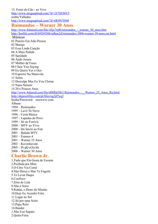 13. Fome do Cão - ao Vivo
http://www.megaupload.com/?d=257SEMV5
senha Valladao
http://www.megaupload.com/?d=6R4N7D48
Raimundos – Warner 30 Anos
http://www.4shared.com/file/AIjx7rpB/raimundos_-_warner_30_anos.htm
http://hotfile.com/dl/69269306/adbae2d/raimundos-2006-warner-30-anos.rar.html
Músicas
01 Puteiro Em João Pessoa
02 Marujo
03 Essa Linda Canção
04 A Mais Pedida
05 Sanidade
06 Ando Jururu
07 Mulher de Fases
08 I Saw You Saying
09 Eu Quero Ver o Oco
10 Esporrei Na Manivela
11 Selim
12 Desculpe Mas Eu Vou Chorar
13 Nana Nenem
14 20 e Poucos Anos
http://www.4shared.com/file/dDIRkFKU/Raimundos_-__Warner_25_Anos_Ra.html
http://depositfiles.com/pt/files/og3jf7yq3
Senha/Password: uouwww.com
Álbuns:
1994 – Raimundos
1995 – Lavô Tá Novo
1996 – Cesta Básica
1997 – Lapadas do Povo
1999 – Só no Forévis
2000 – MTV ao Vivo
2000 – Do Início ao Fim
2001 – Balada MTV
2001 – Éramos 4
2001 – Warner 25 Anos
2002 – Kavookavala
2005 – Pt qQ cOizAh
2006 – Warner 30 Anos
Charlie Brown Jr.
1.Tudo que Ela Gosta de Escutar
2.Proibida pra Mim
3.O Côro Vai Comê
4.Não Deixe o Mar Te Engolir
5.Te Levar Daqui
6.Confisco
7.Zóio de Lula
8.Não é Serio
9.Rubão, o Dono do Mundo.
10.Hoje Eu Acordei Feliz
11.Lugar ao Sol
12.Só por uma Noite
13.Papo Reto
14.Baader
1.Não Uso Sapato
2.Quita-Feira
 