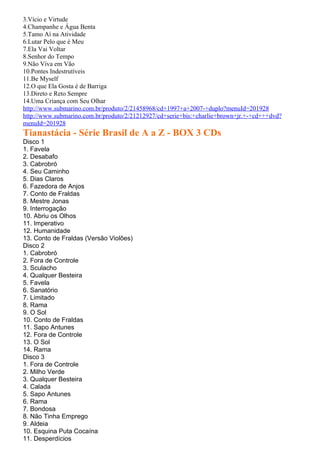 3.Vício e Virtude
4.Champanhe e Água Benta
5.Tamo Aí na Atividade
6.Lutar Pelo que é Meu
7.Ela Vai Voltar
8.Senhor do Tempo
9.Não Viva em Vão
10.Pontes Indestrutíveis
11.Be Myself
12.O que Ela Gosta é de Barriga
13.Direto e Reto Sempre
14.Uma Criança com Seu Olhar
http://www.submarino.com.br/produto/2/21458968/cd+1997+a+2007-+duplo?menuId=201928
http://www.submarino.com.br/produto/2/21212927/cd+serie+bis:+charlie+brown+jr.+-+cd+++dvd?
menuId=201928
Tianastácia - Série Brasil de A a Z - BOX 3 CDs
Disco 1
1. Favela
2. Desabafo
3. Cabrobró
4. Seu Caminho
5. Dias Claros
6. Fazedora de Anjos
7. Conto de Fraldas
8. Mestre Jonas
9. Interrogação
10. Abriu os Olhos
11. Imperativo
12. Humanidade
13. Conto de Fraldas (Versão Violões)
Disco 2
1. Cabrobró
2. Fora de Controle
3. Sculacho
4. Qualquer Besteira
5. Favela
6. Sanatório
7. Limitado
8. Rama
9. O Sol
10. Conto de Fraldas
11. Sapo Antunes
12. Fora de Controle
13. O Sol
14. Rama
Disco 3
1. Fora de Controle
2. Milho Verde
3. Qualquer Besteira
4. Calada
5. Sapo Antunes
6. Rama
7. Bondosa
8. Não Tinha Emprego
9. Aldeia
10. Esquina Puta Cocaína
11. Desperdícios
 
