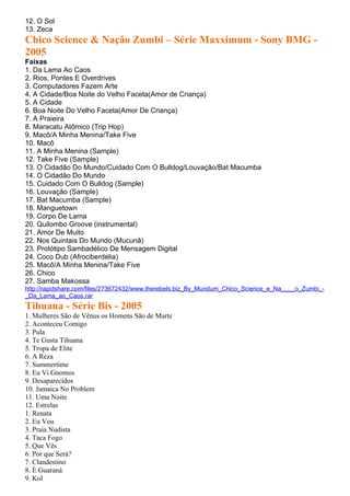 12. O Sol
13. Zeca
Chico Science & Nação Zumbi – Série Maxximum - Sony BMG -
2005
Faixas
1. Da Lama Ao Caos
2. Rios, Pontes E Overdrives
3. Computadores Fazem Arte
4. A Cidade/Boa Noite do Velho Faceta(Amor de Criança)
5. A Cidade
6. Boa Noite Do Velho Faceta(Amor De Criança)
7. A Praieira
8. Maracatu Atômico (Trip Hop)
9. Macô/A Minha Menina/Take Five
10. Macô
11. A Minha Menina (Sample)
12. Take Five (Sample)
13. O Cidadão Do Mundo/Cuidado Com O Bulldog/Louvação/Bat Macumba
14. O Cidadão Do Mundo
15. Cuidado Com O Bulldog (Sample)
16. Louvação (Sample)
17. Bat Macumba (Sample)
18. Manguetown
19. Corpo De Lama
20. Quilombo Groove (instrumental)
21. Amor De Muito
22. Nos Quintais Do Mundo (Mucunã)
23. Protótipo Sambadélico De Mensagem Digital
24. Coco Dub (Afrociberdelia)
25. Macô/A Minha Menina/Take Five
26. Chico
27. Samba Makossa
http://rapidshare.com/files/273672432/www.therebels.biz_By_Mundum_Chico_Science_e_Na____o_Zumbi_-
_Da_Lama_ao_Caos.rar
Tihuana - Série Bis - 2005
1. Mulheres São de Vênus os Homens São de Marte
2. Aconteceu Comigo
3. Pula
4. Te Gusta Tihuana
5. Tropa de Elite
6. A Reza
7. Summertime
8. Eu Vi Gnomos
9. Desaparecidos
10. Jamaica No Problem
11. Uma Noite
12. Estrelas
1. Renata
2. Eu Vou
3. Praia Nudista
4. Taca Fogo
5. Que Vês
6. Por que Será?
7. Clandestino
8. É Guaraná
9. Kol
 