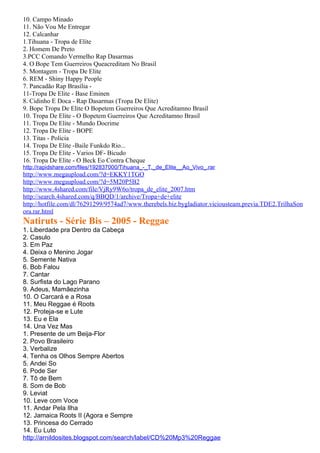 10. Campo Minado
11. Não Vou Me Entregar
12. Calcanhar
1.Tihuana - Tropa de Elite
2. Homem De Preto
3.PCC Comando Vermelho Rap Dasarmas
4. O Bope Tem Guerreiros Queacreditam No Brasil
5. Montagem - Tropa De Elite
6. REM - Shiny Happy People
7. Pancadão Rap Brasília -
11-Tropa De Elite - Base Eminen
8. Cidinho E Doca - Rap Dasarmas (Tropa De Elite)
9. Bope Tropa De Elite O Bopetem Guerreiros Que Acreditamno Brasil
10. Tropa De Elite - O Bopetem Guerreiros Que Acreditamno Brasil
11. Tropa De Elite - Mundo Docrime
12. Tropa De Elite - BOPE
13. Titas - Policia
14. Tropa De Elite -Baile Funkdo Rio...
15. Tropa De Elite - Varios DF- Bicudo
16. Tropa De Elite - O Beck Eo Contra Cheque
http://rapidshare.com/files/192837000/Tihuana_-_T._de_Elite__Ao_Vivo_.rar
http://www.megaupload.com/?d=EKKY1TGO
http://www.megaupload.com/?d=5M20P5B2
http://www.4shared.com/file/VjRy9W6o/tropa_de_elite_2007.htm
http://search.4shared.com/q/BBQD/1/archive/Tropa+de+elite
http://hotfile.com/dl/76291299/9574ad7/www.therebels.biz.bygladiator.viciousteam.previa.TDE2.TrilhaSon
ora.rar.html
Natiruts - Série Bis – 2005 - Reggae
1. Liberdade pra Dentro da Cabeça
2. Casulo
3. Em Paz
4. Deixa o Menino Jogar
5. Semente Nativa
6. Bob Falou
7. Cantar
8. Surfista do Lago Parano
9. Adeus, Mamãezinha
10. O Carcará e a Rosa
11. Meu Reggae é Roots
12. Proteja-se e Lute
13. Eu e Ela
14. Una Vez Mas
1. Presente de um Beija-Flor
2. Povo Brasileiro
3. Verbalize
4. Tenha os Olhos Sempre Abertos
5. Andei So
6. Pode Ser
7. Tô de Bem
8. Som de Bob
9. Leviat
10. Leve com Voce
11. Andar Pela Ilha
12. Jamaica Roots II (Agora e Sempre
13. Princesa do Cerrado
14. Eu Luto
http://arnildosites.blogspot.com/search/label/CD%20Mp3%20Reggae
 
