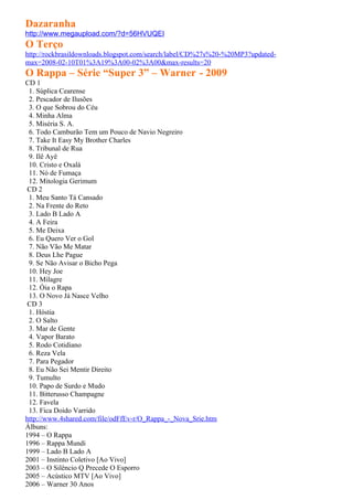Dazaranha
http://www.megaupload.com/?d=56HVUQEI
O Terço
http://rockbrasildownloads.blogspot.com/search/label/CD%27s%20-%20MP3?updated-
max=2008-02-10T01%3A19%3A00-02%3A00&max-results=20
O Rappa – Série “Super 3” – Warner - 2009
CD 1
 1. Súplica Cearense
 2. Pescador de Ilusões
 3. O que Sobrou do Céu
 4. Minha Alma
 5. Miséria S. A.
 6. Todo Camburão Tem um Pouco de Navio Negreiro
 7. Take It Easy My Brother Charles
 8. Tribunal de Rua
 9. Ilê Ayê
 10. Cristo e Oxalá
 11. Nó de Fumaça
 12. Mitologia Gerimum
 CD 2
 1. Meu Santo Tá Cansado
 2. Na Frente do Reto
 3. Lado B Lado A
 4. A Feira
 5. Me Deixa
 6. Eu Quero Ver o Gol
 7. Não Vão Me Matar
 8. Deus Lhe Pague
 9. Se Não Avisar o Bicho Pega
 10. Hey Joe
 11. Milagre
 12. Óia o Rapa
 13. O Novo Já Nasce Velho
 CD 3
 1. Hóstia
 2. O Salto
 3. Mar de Gente
 4. Vapor Barato
 5. Rodo Cotidiano
 6. Reza Vela
 7. Para Pegador
 8. Eu Não Sei Mentir Direito
 9. Tumulto
 10. Papo de Surdo e Mudo
 11. Bitterusso Champagne
 12. Favela
 13. Fica Doido Varrido
http://www.4shared.com/file/odFfEv-r/O_Rappa_-_Nova_Srie.htm
Álbuns:
1994 – O Rappa
1996 – Rappa Mundi
1999 – Lado B Lado A
2001 – Instinto Coletivo [Ao Vivo]
2003 – O Silêncio Q Precede O Esporro
2005 – Acústico MTV [Ao Vivo]
2006 – Warner 30 Anos
 