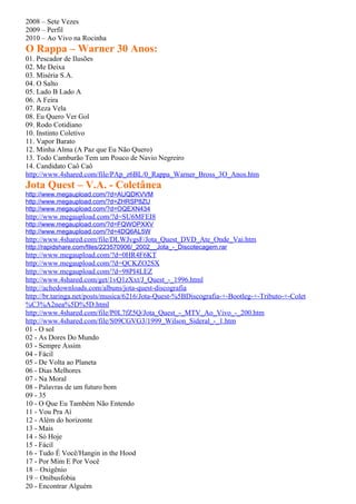2008 – Sete Vezes
2009 – Perfil
2010 – Ao Vivo na Rocinha
O Rappa – Warner 30 Anos:
01. Pescador de Ilusões
02. Me Deixa
03. Miséria S.A.
04. O Salto
05. Lado B Lado A
06. A Feira
07. Reza Vela
08. Eu Quero Ver Gol
09. Rodo Cotidiano
10. Instinto Coletivo
11. Vapor Barato
12. Minha Alma (A Paz que Eu Não Quero)
13. Todo Camburão Tem um Pouco de Navio Negreiro
14. Candidato Caô Caô
http://www.4shared.com/file/PAp_z6BL/0_Rappa_Warner_Bross_3O_Anos.htm
Jota Quest – V.A. - Coletânea
http://www.megaupload.com/?d=AUQDKVVM
http://www.megaupload.com/?d=ZHRSP8ZU
http://www.megaupload.com/?d=OQEXN434
http://www.megaupload.com/?d=SU6MFEI8
http://www.megaupload.com/?d=FQWOPXXV
http://www.megaupload.com/?d=4DQ6AL5W
http://www.4shared.com/file/DLWJvgsF/Jota_Quest_DVD_Ate_Onde_Vai.htm
http://rapidshare.com/files/223570906/_2002__Jota_-_Discotecagem.rar
http://www.megaupload.com/?d=0HR4F6KT
http://www.megaupload.com/?d=QCKZO2SX
http://www.megaupload.com/?d=98PI4LEZ
http://www.4shared.com/get/1vQ1zXxt/J_Quest_-_1996.html
http://achedownloads.com/albuns/jota-quest-discografia
http://br.taringa.net/posts/musica/6216/Jota-Quest-%5BDiscografia-+-Bootleg-+-Tributo-+-Colet
%C3%A2nea%5D%5D.html
http://www.4shared.com/file/P0L7fZ5Q/Jota_Quest_-_MTV_Ao_Vivo_-_200.htm
http://www.4shared.com/file/S09CGVG3/1999_Wilson_Sideral_-_1.htm
01 - O sol
02 - As Dores Do Mundo
03 - Sempre Assim
04 - Fácil
05 - De Volta ao Planeta
06 - Dias Melhores
07 - Na Moral
08 - Palavras de um futuro bom
09 - 35
10 - O Que Eu Também Não Entendo
11 - Vou Pra Aí
12 - Além do horizonte
13 - Mais
14 - Só Hoje
15 - Fácil
16 - Tudo É Você/Hangin in the Hood
17 - Por Mim E Por Você
18 – Oxigênio
19 – Onibusfobia
20 - Encontrar Alguém
 