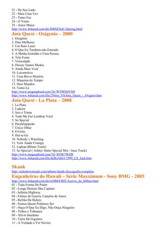 21 - Do Seu Lado
22 - Mais Uma Vez
23 - Tanto Faz
24 - O Vento
25 - Amor Maior
http://www.4shared.com/dir/IM0IZXaC/sharing.html
Jota Quest - Oxigenio – 2000
1. Oxigênio
2. Dias Melhores
3. Um Raio Laser
4. O Que Eu Também não Entendo
5. A Minha Gratidão é Uma Pessoa
6. Tele-Fome
7. Velocidade
8. Desses Tantos Modos
9. Ainda Mais Você
10. Locomotiva
11. Uma Breve História
12. Máquina do Tempo
13. Dois Mundos
14. Vamo Lá
http://www.megaupload.com/?d=WTM5QVSH
http://www.4shared.com/file/2Ntnn_YS/Jota_Quest_-_Oxignio.htm
Jota Quest - La Plata – 2008
1. La Plata
2. Ladeira
3. Seis e Trinta
4. Tudo Me Faz Lembrar Você
5. So Special
6. Paralelepípedo
7. Único Olhar
8. O Grito
9. Hot to Go
10. Nobody´s Watching
11. Vem Andar Comigo
12. Laptop (Bônus Track)
13. So Special ( Ashley Slater Special Mix / ônus Track)
http://www.megaupload.com/?d=XF0E7WZB
http://www.4shared.com/file/deBoAh61/1999_LS_Jack.htm

Skank
http://achedownloads.com/albuns/skank-discografia-completa
Engenheiros do Hawaii – Série Maxximum - Sony BMG - 2005
http://www.4shared.com/dir/xOfbhVMX/Acervo_do_Bilhar.html
01 - Toda Forma De Poder
02 - Longe Demais Das Capitais
03 - Infinita Highway
04 - Filmes de Guerra, Canções de Amor
05 - Refrão De Bolero
06 - Somos Quem Podemos Ser
07 - Ouça O Que Eu Digo, Não Ouça Ninguém
08 - Tribos e Tribunais
09 - Alívio Imediato
10 - Terra De Gigantes
11 - A Verdade a Ver Navios
 