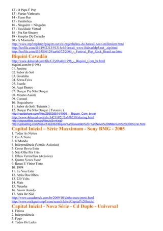 12 - O Papa É Pop
13 - Varias Variaveis
14 - Piano Bar
15 - Parabólica
16 - Ninguém = Ninguém
17 - Realidade Virtual
18 - Pra Ser Sincero
19 - Simples De Coração
20 - A Montanha
http://www.mp3mp4mp5players.net/cd-engenheiros-do-hawaii-novo-millenium.html
http://hotfile.com/dl/51942313/91315c6/Hawaii_www.BaixarMp3.net_.zip.html
http://hotfile.com/dl/53896129/aa4a572/2000_-_Festival_Pop_Rock_Brasil.rar.html
Biquíni Cavadão
http://www.4shared.com/file/CZytRa4h/1998_-_Biquini_Com_br.html
biquini.com.br (1998)
01. Janaína
02. Sabor do Sol
03. Goiatuba
04. Sexta-Feira
05. Escola
06. Aqui Dentro
07. Dançar Pra Não Dançar
08. Mesmo Assim
09. Coronel
10. Boquiaberto
11. Sabor do Sol ( Tutamix )
12. Dançar Pra Não Dançar ( Tutamix )
http://rapidshare.com/files/256538814/1998_-_Biquini_Com_br.rar
http://www.4shared.com/dir/14211921/3a67b259/sharing.html
http://depositfiles.com/pt/files/oj3vnkxg9
http://uploading.com/files/c14e2d32/Biquini%20Cavadão%20-%20Novo%20Millenium%20(2005).rar.html
Capital Inicial – Série Maxximum - Sony BMG - 2005
1. Todas As Noites
2. Cai A Noite
3. O Mundo
4. Independência (Versão Acústica)
5. Como Devia Estar
6. Não Olhe Pra Trás
7. Olhos Vermelhos (Acústica)
8. Quatro Vezes Você
9. Rosas E Vinho Tinto
10. 1999
11. Eu Vou Estar
12. Atrás Dos Olhos
13. 220 Volts
14. Mais
15. Natasha
16. Assim Assado
17. Arca De Noé
http://www.casaderock.com.br/2009/10/dinho-ouro-preto.html
http://www.rockgratismp3.com/search/label/Capital%20Inicial
Capital Inicial - Nova Série - Cd Duplo - Universal
1. Fátima
2. Independência
3. Fogo
4. Todos Os Lados
 