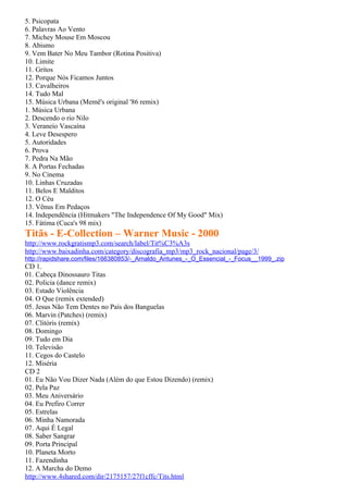 5. Psicopata
6. Palavras Ao Vento
7. Michey Mouse Em Moscou
8. Abismo
9. Vem Bater No Meu Tambor (Rotina Positiva)
10. Limite
11. Gritos
12. Porque Nós Ficamos Juntos
13. Cavalheiros
14. Tudo Mal
15. Música Urbana (Memê's original '86 remix)
1. Música Urbana
2. Descendo o rio Nilo
3. Veraneio Vascaína
4. Leve Desespero
5. Autoridades
6. Prova
7. Pedra Na Mão
8. A Portas Fechadas
9. No Cinema
10. Linhas Cruzadas
11. Belos E Malditos
12. O Céu
13. Vênus Em Pedaços
14. Independência (Hitmakers "The Independence Of My Good" Mix)
15. Fátima (Cuca's 98 mix)
Titãs - E-Collection – Warner Music - 2000
http://www.rockgratismp3.com/search/label/Tit%C3%A3s
http://www.baixadinha.com/category/discografia_mp3/mp3_rock_nacional/page/3/
http://rapidshare.com/files/166380853/-_Arnaldo_Antunes_-_O_Essencial_-_Focus__1999_.zip
CD 1.
01. Cabeça Dinossauro Titas
02. Policia (dance remix)
03. Estado Violência
04. O Que (remix extended)
05. Jesus Não Tem Dentes no País dos Banguelas
06. Marvin (Patches) (remix)
07. Clitóris (remix)
08. Domingo
09. Tudo em Dia
10. Televisão
11. Cegos do Castelo
12. Miséria
CD 2
01. Eu Não Vou Dizer Nada (Além do que Estou Dizendo) (remix)
02. Pela Paz
03. Meu Aniversário
04. Eu Prefiro Correr
05. Estrelas
06. Minha Namorada
07. Aqui É Legal
08. Saber Sangrar
09. Porta Principal
10. Planeta Morto
11. Fazendinha
12. A Marcha do Demo
http://www.4shared.com/dir/2175157/27f1cffc/Tits.html
 