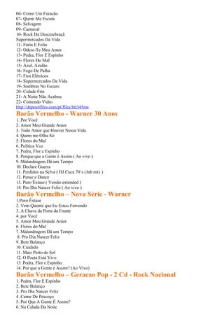 06- Como Um Furacão
07- Quem Me Escuta
08- Selvagem
09- Carnaval
10- Rock Da Descerebraçã
Supermercados Da Vida
11- Fúria E Folia
12- Odeio-Te Meu Amor
13- Pedra, Flor E Espinho
14- Flores Do Mal
15- Azul, Azulão
16- Fogo De Palha
17- Fios Elétricos
18- Supermercados Da Vida
19- Sombras No Escuro
20- Cidade Fria
21- A Noite Não Acabou
22- Comendo Vidro
http://depositfiles.com/pt/files/lttt345nw
Barão Vermelho - Warner 30 Anos
1. Por Você
2. Amor Meu Grande Amor
3. Todo Amor que Houver Nessa Vida
4. Quem me Olha Só
5. Flores do Mal
6. Política Voz
7. Pedra, Flor e Espinho
8. Porque que a Gente é Assim ( Ao vivo )
9. Malandragem Dá um Tempo
10. Declare Guerra
11. Perdidos na Selva ( DJ Cuca 70´s club mix )
12. Pense e Dance
13. Puro Êxtase ( Versão extended )
14. Pro Dia Nascer Feliz ( Ao vivo )
Barão Vermelho – Nova Série - Warner
1.Puro Êxtase
2. Vem Quente que Eu Estou Fervendo
3. A Chave da Porta da Frente
4. por Você
5. Amor Meu Grande Amor
6. Flores do Mal
7. Malandragem Dá um Tempo
 8. Pro Dia Nascer Feliz
9. Bete Balanço
10. Cuidado
11. Mais Perto do Sol
12. O Poeta Está Vivo
13. Pedra, Flor e Espinho
14. Por que a Gente é Assim? (Ao Vivo)
Barão Vermelho – Geracao Pop - 2 Cd - Rock Nacional
1. Pedra, Flor E Espinho
2. Bete Balanço
3. Pro Dia Nascer Feliz
4. Carne De Pescoço
5. Por Que A Gente É Assim?
6. Na Calada Da Noite
 