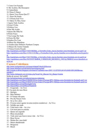 7. Como Um Furacão
8. Me Acalmo, Me Desespero
9. Copacabana
10. Pense E Dance
11. Quem Voce Pensa Que É?
12. Amor De Irmão
13. O Poeta Está Vivo
14. Odeio-Te Meu Amor
1-Agora Tudo Acabou
2-Furia E Folia
3-Política Voz
4-Nao Me Acabo
5-Quem Me Olha So
6-Ponto Fraco
7-Tao Longe De Tudo
8-Flores Do Mal
9-Sonhos Pra Voar
10-Blues Do Abandono
11-Sonhos Que Dinheiro Nenhum Compra
12-Beijos De Arame Farpado
13-Nunca Existiu Pecado
http://rapidshare.com/files/115431560/Bar_o.Vermelho.Colet_nea.by.fzamber.www.therebels.com.br.part1.rar
http://rapidshare.com/files/115411132/Bar_o.Vermelho.Colet_nea.by.fzamber.www.therebels.com.br.part2.r
ar
http://rapidshare.com/files/115417443/Bar_o.Vermelho.Colet_nea.by.fzamber.www.therebels.com.br.part3.rar
http://rapidshare.com/files/56539397/B4R40_V3RM3LH0_R0CKR10_1985.byTRIBUZ.www.therebels.co
m.br.rar
Cazuza Coletânea
http://www.rockgratismp3.com/search/label/Trilha%20Sonora
http://www.4shared.com/dir/rbOqYesm/sharing.html
http://coisas-e-afinss.blogspot.com/search?updated-max=2007-12-25T05%3A14%3A00-08%3A00&max-
results=7
http://www.inteligweb.com.br/index.php?local=hd_2&acao=hd_2&app=hotsite
Senha de acesso: 8xCaxb89
http://achedownloads.com/albuns/cazuza-coletanea
http://rapidshare.com/files/418529015/Czz.Colect.57songs.MP3.192kbps.www.therebels.biz.thedeath.part1.rar
http://rapidshare.com/files/418537121/Czz.Colect.57songs.MP3.192kbps.www.therebels.biz.thedeath.part2.rar
http://depositfiles.com/pt/files/lyg521vhw
http://depositfiles.com/pt/files/a70addml4
01 – Exagerado – Ao Vivo
02- Faz parte do meu Show
03 – Ideolgia
04 – Bete Balanço
05 – O Tempo não para
06 – Pro dia Nascer Feliz
07 – Só se for a dois
08 – O nosso amor agente inventa (estória romântiva) – Ao Vivo
09 – Solidão que nada
10 – Vida louca vida – Ao vivo
11 – Um trem para as estrelas
12 – Quase um segundo
13 – Blues da piedade
14 – Todo amor que houve nessa vida – Ao Vivo
15 – Boas Novas
16 – Minha flor, meu bebê
17 – Maior abandonado
18 – Burguesia
19 – Brasil
 