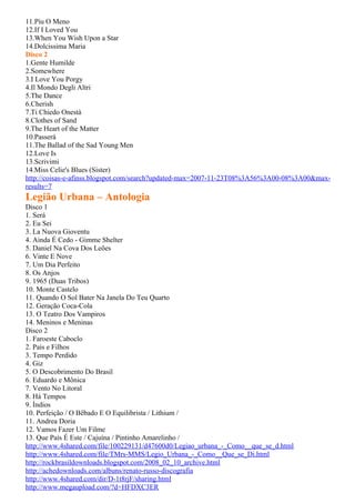 11.Píu O Meno
12.If I Loved You
13.When You Wish Upon a Star
14.Dolcissima Maria
Disco 2
1.Gente Humilde
2.Somewhere
3.I Love You Porgy
4.Il Mondo Degli Altri
5.The Dance
6.Cherish
7.Ti Chiedo Onestà
8.Clothes of Sand
9.The Heart of the Matter
10.Passerá
11.The Ballad of the Sad Young Men
12.Love Is
13.Scrivimi
14.Miss Celie's Blues (Sister)
http://coisas-e-afinss.blogspot.com/search?updated-max=2007-11-23T08%3A56%3A00-08%3A00&max-
results=7
Legião Urbana – Antologia
Disco 1
1. Será
2. Eu Sei
3. La Nuova Gioventu
4. Ainda É Cedo - Gimme Shelter
5. Daniel Na Cova Dos Leões
6. Vinte E Nove
7. Um Dia Perfeito
8. Os Anjos
9. 1965 (Duas Tribos)
10. Monte Castelo
11. Quando O Sol Bater Na Janela Do Teu Quarto
12. Geração Coca-Cola
13. O Teatro Dos Vampiros
14. Meninos e Meninas
Disco 2
1. Faroeste Caboclo
2. Pais e Filhos
3. Tempo Perdido
4. Giz
5. O Descobrimento Do Brasil
6. Eduardo e Mônica
7. Vento No Litoral
8. Há Tempos
9. Índios
10. Perfeição / O Bêbado E O Equilibrista / Lithium /
11. Andrea Doria
12. Vamos Fazer Um Filme
13. Que País É Este / Cajuína / Pintinho Amarelinho /
http://www.4shared.com/file/100229131/d47600d0/Legiao_urbana_-_Como__que_se_d.html
http://www.4shared.com/file/TMrs-MMS/Legio_Urbana_-_Como__Que_se_Di.html
http://rockbrasildownloads.blogspot.com/2008_02_10_archive.html
http://achedownloads.com/albuns/renato-russo-discografia
http://www.4shared.com/dir/D-1t8rjF/sharing.html
http://www.megaupload.com/?d=HFDXC3ER
 
