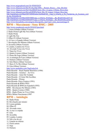 http://www.megaupload.com/?d=9T8NXN29
http://www.4shared.com/file/fVoXq1Dp/2000_-_Renato_Russo_-_Srie_Bis.htm
http://www.4shared.com/file/UhcQHIjN/Serie_Bis_I_Legiao_Urbana_Down.htm
http://www.4shared.com/file/usb3RWSj/Serie_Bis_II_Legiao_Urbana_Dow.htm
http://rapidshare.com/files/236134949/www.therebels.biz__Legi_o_Urbana_e_Os_Paralamas_do_Sucesso_Junt
os_by_hirocards.rar
http://rapidshare.com/files/52551668/Legi_o_Urbana_Antologia_-_By_Brasilmidia.part1.rar
http://rapidshare.com/files/52553247/Legi_o_Urbana_Antologia_-_By_Brasilmidia.part2.rar
http://www.baixadinha.com/category/discografia_mp3/mp3_rock_nacional/page/4/
RPM – Maxximum - Sony BMG - 2005
http://www.casaderock.com.br/2010/02/rpm.html
1. Louras Geladas (Album Version)
2. Radio Pirata/Light My Fire (Album Version)
3. Radio Pirata
4. Light My Fire
5. Olhar 43 (Album Version)
6. A Cruz e a Espada (Album Version)
7. Revoluções Por Minuto (Album Version)
8. Juvenilia (Album Version)
9. London, London (Ao Vivo)
10. Alvorada Voraz (Ao Vivo)
11. Naja (Ao Vivo)
12. Quatro Coiotes (Album Version)
13. Ponto De Fuga (Album Version)
14. A estratégia do Caos (Album Version)
15. Partners (Album Version)
16. Sete Mares (Album Version)
17. Show It To Me (Album Version)
18. Gita (Album Version)
http://www.mediafire.com/?9gd1zdzz2vb
Paulo Ricardo – Rock Popular Brasileiro (1996)
Paulo Ricardo – Acústico – Ao Vivo
Paulo Ricardo – Amor De Verdade
Paulo Ricardo – O Amor Me Escolheu
Paulo Ricardo – Prisma
Paulo Ricardo- Psico-Tropico (1991)
Paulo Ricardo & RPM (1993)
Paulo Ricardo & RPM em Espanhol (1993)
RPM – Revolucoes Por Minuto (1985)
RPM – Quatro Coiotes (1988)
RPM – Radio Pirata Ao Vivo (1986)
RPM e Milton Nascimento (1987
RPM – Antologia
01. Radio Pirata
02. Revoluções por minuto
03. Louras geladas
04. Olhar 43
05. Alvorada voraz
06. A cruz e a espada
07. Gita
08. Juvenilha
09. London, London
10. Sob a luz do sol
11. Estação no inferno
12. Flores astrais
13. Naja
14. Partners
 