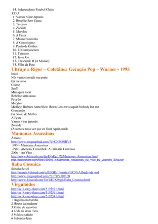 14. Independente Futebol Clube
CD 3
1. Vamos Virar Japonês
2. Rebelde Sem Causa
3. Terceiro
4. Zoraide
5. Marylou
6. A Festa
7. Mauro Bundinha
8. A Constituinte
9. Ponto de Ônibus
10. El Cumbanchero
11. Teimoso
12. Jesse Go
13. Crescendo II (A Missão)
14. Filha da Puta
Ultraje a Rigor – Coletânea Geração Pop – Warner - 1995
Inútil
Nós vamos invadir sua praia
Eu me amo
Ciúme
Seo!!
Mim quer tocar
Rebelde sem causa
Pela do
Marylou
Medley: Barbara Anne/Slow Down/Let's twist again/Nobody but me
Crescendo
Eu Gosto de Mulher
A Festa
Vamos virar japonês
Zoraide
(Acontece toda vez que eu fico) Apaixonado
Mamonas Assassinas
Álbuns:
http://www.megaupload.com/?d=CNFONRV4
1995 – Mamonas Assassinas
1998 – Atenção, Creuzebek: A Baixaria Continua
2006 – Ao Vivo
http://www.4shared.com/dir/E4zEgtUX/Mamonas_Assassinas.html
http://rapidshare.com/files/79990311/Mamonas_Assasinas_Ao_Vivo_by_Leandro_Silva.rar
Baba Cósmica
Sábado de sol
http://search.4shared.com/q/BBQD/1/music/s%C3%A1bado+de+sol
http://www.megaupload.com/?d=7UY50FUB
http://www.4shared.com/file/UE3K9pg6/Baba_Cosmica.html
Virgulóides
http://w14.easy-share.com/5192571.html
http://w14.easy-share.com/5192561.html
http://w14.easy-share.com/5192541.html
1 Bagulho no bumba
2 House da madame
3 Zoião de sapo-boi
4 Festa na dona Teta
5 Médico safado
6 Sebunda-feira
 
