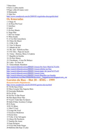 7 Dum dum
8 Salve o cabra macho
9 Nego velho (O mano veio)
10 Raimunda
11 Qué fica
http://www.casaderock.com.br/2009/05/virguloides-discografia.html
Os Kmaradas
1. Chega Aí
2. Já Disse Prá Você
3. Interface
4. Inútil
5. Os Seis Manés
6. Nego Dito
7. Dá Um Tempo
8. Mina Zuada
9. A Voz Da Consciência
10. Pobre De Marré
11. O Bé A Bá
12. Vim Te Buscar
13. Sábado de Sol
14. Mr. Jam - Rebola na Boa
15. P.O. Box - Papo de Jacaré
16. Vinny - Heloisa, Mexe A Cadeira
17. Bagulho no bumba
18. Os Seis Manes
19. Fincabaute - Coisa De Maluco
20. Luka - To Nem Ai
21. Emaconhada Akundum
http://search.4shared.com/q/BBQD/1/music/Os+Seis+Man%C3%A9s
http://search.4shared.com/q/BBQD/1/music/rebola+na+boa
http://search.4shared.com/q/BBQD/1/music/papo+de+jacar%C3%A9
http://search.4shared.com/q/BBQD/1/music/vinny
http://search.4shared.com/q/BBQD/1/music/Bagulho+no+bumba
http://rapidshare.com/files/34580408/Akundum__reggaebrazuka.blogspot.com_.rar
Garotos da Rua – Hot 20 – BMG – 1999
Remasterizados Digitalmente
http://www.casaderock.com.br/2010/01/garotos-da-rua.html
01 Tô De Saco Cheio
02 Meu Coração Não Suporta Mais
03 Gurizada Medonha
04 Eu Já Sei
05 Só Pra Te Dar Prazer
06 Não Basta Dizer Não
07 Você É Tudo Que Eu Quero
08 Sabe O Que Acontece Comigo
09 À Noite
10 H. D. Blues
11 Não É Você
12 Longe De Você
13 Escravos Modernos
14 Sexta-feira
15 Volte A Ser Selvagem
16 Abuso De Paciência
17 Satélite Do Amor
18 Jogo Perigoso
19 Você Não Pode Negar
20 Babilina (Be-bop A Lula)
 