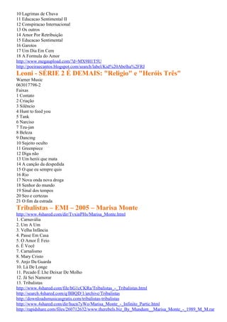 10 Lagrimas de Chuva
11 Educacao Sentimental II
12 Conspiracao Internacional
13 Os outros
14 Amor Por Retribuição
15 Educacao Sentimental
16 Garotos
17 Um Dia Em Cem
18 A Formula do Amor
http://www.megaupload.com/?d=MX9H1T5U
http://poeiraecantos.blogspot.com/search/label/Kid%20Abelha%2FRJ
Leoni - SÉRIE 2 É DEMAIS: "Religio" e "Heróis Três"
Warner Music
063017798-2
Faixas
1 Contato
2 Criação
3 Silêncio
4 Hunt to feed you
5 Tank
6 Narciso
7 Tzu-jan
8 Beleza
9 Dancing
10 Sujeito oculto
11 Greenpiece
12 Diga não
13 Um herói que mata
14 A canção da despedida
15 O que eu sempre quis
16 Rio
17 Nova onda nova droga
18 Senhor do mundo
19 Sinal dos tempos
20 Seo e certezas
21 O fim da estrada
Tribalistas – EMI – 2005 – Marisa Monte
http://www.4shared.com/dir/TvxinPHs/Marisa_Monte.html
1. Carnavália
2. Um A Um
3. Velha Infância
4. Passe Em Casa
5. O Amor É Feio
6. É Você
7. Carnalismo
8. Mary Cristo
9. Anjo Da Guarda
10. Lá De Longe
11. Pecado É Lhe Deixar De Molho
12. Já Sei Namorar
13. Tribalistas
http://www.4shared.com/file/hG1cCKRa/Tribalistas_-_Tribalistas.html
http://search.4shared.com/q/BBQD/1/archive/Tribalistas
http://downloadsmusicasgratis.com/tribalistas-tribalistas
http://www.4shared.com/dir/hucn7yWo/Marisa_Monte_-_Infinito_Partic.html
http://rapidshare.com/files/260712632/www.therebels.biz_By_Mundum__Marisa_Monte_-_1989_M_M.rar
 