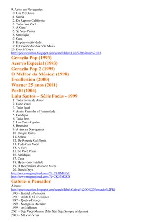9. Aviso aos Navegantes
10. Um Pro Outro
11. Sereia
12. De Repente Califórnia
13. Tudo com Você
14. A Cura
15. Se Você Pensa
16. Satisfação
17. Casa
18. Hyperconectividade
19. O Descobridor dos Sete Mares
20. Dancin' Days
http://poeiraecantos.blogspot.com/search/label/Lulu%20Santos%2FRJ
Geração Pop (1993)
Acervo Especial (1993)
Geração Pop 2 (1995)
O Melhor da Música! (1998)
E-collection (2000)
Warner 25 anos (2001)
Perfil (2004)
Lulu Santos – Série Focus - 1999
 1. Toda Forma de Amor
 2. Cadê Você?
 3. Tudo Igual
 4. Assim Caminha a Humanidade
 5. Condição
 6. Tudo Bem
 7. Um Certo Alguém
 8. Brumário
 9. Aviso aos Navegantes
 10. Um pro Outro
 11. Sereia
 12. De Repente Califórnia
 13. Tudo Com Você
 14. A Cura
 15. Se Você Pensa
 16. Satisfação
 17. Casa
 18. Hyperconectividade
 19. O Descobridor dos Sete Mares
 20. DancinDays
http://www.megaupload.com/?d=CLDM6IA1
http://www.megaupload.com/?d=CK37M2SD
Gabriel o Pensador
Álbuns:
http://poeiraecantos.blogspot.com/search/label/Gabriel%20O%20Pensador%2FRJ
1993 – Gabriel o Pensador
1995 – Ainda É Só o Começo
1997 – Quebra-Cabeça
1999 – Nádegas a Declarar
1999 – As Melhores
2001 – Seja Você Mesmo (Mas Não Seja Sempre o Mesmo)
2003 – MTV ao Vivo
 