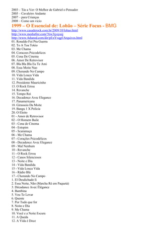 2003 – Tás a Ver: O Melhor de Gabriel o Pensador
2005 – Cavaleiro Andante
2007 – para Crianças
2008 – Como um vício
1999 – O Essencial de: Lobão – Série Focus - BMG
http://www.casaderock.com.br/2009/10/lobao.html
http://www.mediafire.com/?tiw3iyoyuij
http://www.4shared.com/dir/pExYvqgf/Arquivos.html
01. Ronaldo Foi Pra Guerra
02. To A Toa Tokio
03. Me Chama
04. Coracoes Psicodelicos
05. Cena De Cinema
06. Amor De Retrovisor
07. Bla Bla Bla Eu Te Ami
08. Essa Moite Nao
09. Chorando No Campo
10. Vida Louca Vida
11. Vida Bandida
12. Presidente Mauricinho
13. O Rock Errou
14. Revanche
15. Tempo Rei
16. Decadence Avec Elegance
17. Panamericana
18. Girassois Da Moite
19. Bangu 1 X Policia
20. O Eleito
01 - Amor de Retrovisor
02 - O Homem Baile
03 - Cena de Cinema
04 - Estopim
05 - Scaramuça
06 - Me Chama
07 - Corações Psicodélicos
08 - Decadence Avec Elegance
09 - Mal Nenhum
10 - Revanche
11 - O Rock Errou
12 - Canos Silenciosos
13 - Noite e Dia
14 - Vida Bandida
15 - Vida Louca Vida
16 - Rádio Blá
17 - Chorando No Campo
1. El Desdichado Ii
2. Essa Noite, Não (Marcha Ré em Paquetá)
3. Décadance Avec Élégance
4. Bambina
5. Vou Te Levar
6. Quente
7. Por Tudo que for
8. Noite e Dia
9. Me Chama
10. Você e a Noite Escura
11. A Queda
12. A Vida é Doce
 