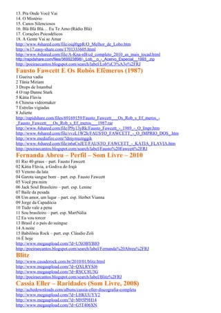 13. Pra Onde Você Vai
14. O Mistério
15. Canos Silenciosos
16. Blá Blá Blá… Eu Te Amo (Rádio Blá)
17. Corações Psicodélicos
18. A Gente Vai se Amar
http://www.4shared.com/file/oiql0gpR/O_Melhor_de_Lobo.htm
http://w17.easy-share.com/1701333605.html
http://www.4shared.com/file/A-Kna-nB/cd_completo_2010_as_mais_tocad.html
http://rapidshare.com/files/369923898/-_Lob__o_-_Acervo_Especial__1993_.zip
http://poeiraecantos.blogspot.com/search/label/Lob%C3%A3o%2FRJ
Fausto Fawcett E Os Robôs Efêmeros (1987)
1 Gueixa vadia
2 Tânia Miriam
3 Drops de Istambul
4 O rap Danne Stark
5 Kátia Flavia
6 Chinesa videomaker
7 Estrelas vigiadas
8 Juliette
http://rapidshare.com/files/69169159/Fausto_Fawcett___Os_Rob_s_Ef_meros_-
_Fausto_Fawcett___Os_Rob_s_Ef_meros___1987.rar
http://www.4shared.com/file/P9y13yRk/Fausto_Fawcett_-_1989_-_O_Impr.htm
http://www.4shared.com/file/vvzL1W2h/FAUSTO_FAWCETT_-_O_IMPRIO_DOS_.htm
http://www.mediafire.com/?dmymuznggik
http://www.4shared.com/file/n6aCnJET/FAUSTO_FAWCETT_-_KATIA_FLAVIA.htm
http://poeiraecantos.blogspot.com/search/label/Fausto%20Fawcett%2FRJ
Fernanda Abreu – Perfil – Som Livre – 2010
01 Rio 40 graus – part. Fausto Fawcett
02 Kátia Flávia, a Godiva do Irajá
03 Veneno da lata
04 Garota sangue bom – part. esp. Fausto Fawcett
05 Você pra mim
06 Jack Soul Brasileiro – part. esp. Lenine
07 Baile da pesada
08 Um amor, um lugar – part. esp. Herbet Vianna
09 Jorge da Capadócia
10 Tudo vale a pena
11 Sou brasileiro – part. esp. MartNália
12 Eu vou torcer
13 Brasil é o país do suingue
14 A noite
15 Babilônia Rock – part. esp. Cláudio Zoli
16 É hoje
http://www.megaupload.com/?d=UXOBYBIO
http://poeiraecantos.blogspot.com/search/label/Fernanda%20Abreu%2FRJ
Blitz
http://www.casaderock.com.br/2010/01/blitz.html
http://www.megaupload.com/?d=QXLRYSJ6
http://www.megaupload.com/?d=RSCC8U3G
http://poeiraecantos.blogspot.com/search/label/Blitz%2FRJ
Cassia Eller – Raridades (Som Livre, 2008)
http://achedownloads.com/albuns/cassia-eller-discografia-completa
http://www.megaupload.com/?d=LHKUUYY2
http://www.megaupload.com/?d=M95P9H14
http://www.megaupload.com/?d=G5T406XN
 