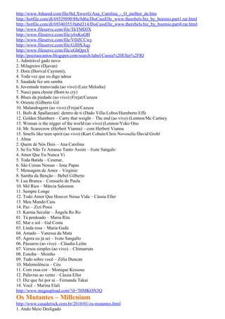 http://www.4shared.com/file/0sLXwovG/Ana_Carolina_-_O_melhor_de.htm
http://hotfile.com/dl/69329890/88c9d6a/DisCassElle_www.therebels.biz_by_boemio.part1.rar.html
http://hotfile.com/dl/69340355/0abd314/DisCassElle_www.therebels.biz_by_boemio.part4.rar.html
http://www.fileserve.com/file/TkTMDJX
http://www.fileserve.com/file/y6xKuQH
http://www.fileserve.com/file/VDZCCwy
http://www.fileserve.com/file/GJDXAqy
http://www.fileserve.com/file/eGhQpxY
http://poeiraecantos.blogspot.com/search/label/Cassia%20Eller%2FRJ
1. Admirável gado novo
2. Milagreiro (Djavan)
3. Dora (Dorival Caymmi),
4. Toda vez que eu digo adeus
5. Saudade fez um samba
6. Juventude transviada (ao vivo) (Luiz Melodia)
7. Nasci para chorar (Born to cry)
8. Blues da piedade (ao vivo) (Frejat/Cazuza
9. Oriente (Gilberto Gil
10. Malandragem (ao vivo) (Frejat/Cazuza
11. Bufo & Spallanzani: dentro de ti (Dado Villa-Lobos/Humberto Effe
12. Golden Slumbers – Carry that weight – The end (ao vivo) (Lennon/Mc Cartney
13. Woman is the nigger of the world (ao vivo) (Lennon/Yoko Ono
14. Mr. Scarecrow (Herbert Vianna) – com Herbert Vianna
15. Smells like teen spirit (ao vivo) (Kurt Cobain/Chris Novoselic/David Grohl
1. Alma
2. Quem de Nós Dois – Ana Carolina
3. Se Eu Não Te Amasse Tanto Assim – Ivete Sangalo
4. Amor Que Eu Nunca Vi
5. Toda Batida – Ceumar,
6. São Coisas Nossas – Ione Papas
7. Mensagem de Amor – Virginie
8. Samba da Benção – Bebel Gilberto
9. Lua Branca – Consuelo de Paula
10. Mil Rios – Márcia Salomon
11. Sempre Longe
12. Todo Amor Que Houver Nessa Vida – Cássia Eller
13. Meu Mundo Caiu
14. Paz – Zizi Possi
15. Karma Secular – Ângela Ro Ro
01. Tá perdoado – Maria Rita
02. Mar e sol – Gal Costa
03. Linda rosa – Maria Gadú
04. Amado – Vanessa da Mata
05. Agora eu já sei – Ivete Sangallo
06. Pássaros (ao vivo) – Cláudia Leitte
07. Versos simples (ao vivo) – Chimarruts
08. Esnoba – Moinho
09. Tudo sobre você – Zélia Duncan
10. Malemolência – Céu
11. Com essa cor – Monique Kessous
12. Palavras ao vento – Cássia Eller
13. Diz que fui por aí – Fernanda Takai
14. Você – Marina Elali
http://www.megaupload.com/?d=7HMKON3Q
Os Mutantes – Millenium
http://www.casaderock.com.br/2010/01/os-mutantes.html
1. Ando Meio Desligado
 