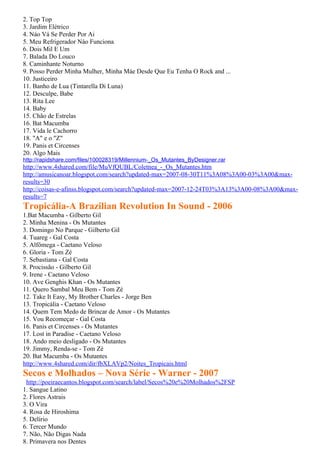 2. Top Top
3. Jardim Elétrico
4. Náo Vá Se Perder Por Ai
5. Meu Refrigerador Nào Funciona
6. Dois Mil E Um
7. Balada Do Louco
8. Caminhante Noturno
9. Posso Perder Minha Mulher, Minha Máe Desde Que Eu Tenha O Rock and ...
10. Justiceiro
11. Banho de Lua (Tintarella Di Luna)
12. Desculpe, Babe
13. Rita Lee
14. Baby
15. Chão de Estrelas
16. Bat Macumba
17. Vida le Cachorro
18. "A" e o "Z"
19. Panis et Circenses
20. Algo Mais
http://rapidshare.com/files/100028319/Millennium-_Os_Mutantes_ByDesigner.rar
http://www.4shared.com/file/MuVfQUBL/Coletnea_-_Os_Mutantes.htm
http://amusicanoar.blogspot.com/search?updated-max=2007-08-30T11%3A08%3A00-03%3A00&max-
results=30
http://coisas-e-afinss.blogspot.com/search?updated-max=2007-12-24T03%3A13%3A00-08%3A00&max-
results=7
Tropicália-A Brazilian Revolution In Sound - 2006
1.Bat Macumba - Gilberto Gil
2. Minha Menina - Os Mutantes
3. Domingo No Parque - Gilberto Gil
4. Tuareg - Gal Costa
5. Alfômega - Caetano Veloso
6. Gloria - Tom Zé
7. Sebastiana - Gal Costa
8. Procissão - Gilberto Gil
9. Irene - Caetano Veloso
10. Ave Genghis Khan - Os Mutantes
11. Quero Sambal Meu Bem - Tom Zé
12. Take It Easy, My Brother Charles - Jorge Ben
13. Tropicália - Caetano Veloso
14. Quem Tem Medo de Brincar de Amor - Os Mutantes
15. Vou Recomeçar - Gal Costa
16. Panis et Circenses - Os Mutantes
17. Lost in Paradise - Caetano Veloso
18. Ando meio desligado - Os Mutantes
19. Jimmy, Renda-se - Tom Zé
20. Bat Macumba - Os Mutantes
http://www.4shared.com/dir/fbXLAVp2/Noites_Tropicais.html
Secos e Molhados – Nova Série - Warner - 2007
 http://poeiraecantos.blogspot.com/search/label/Secos%20e%20Molhados%2FSP
1. Sangue Latino
2. Flores Astrais
3. O Vira
4. Rosa de Hiroshima
5. Delírio
6. Tercer Mundo
7. Não, Não Digas Nada
8. Primavera nos Dentes
 
