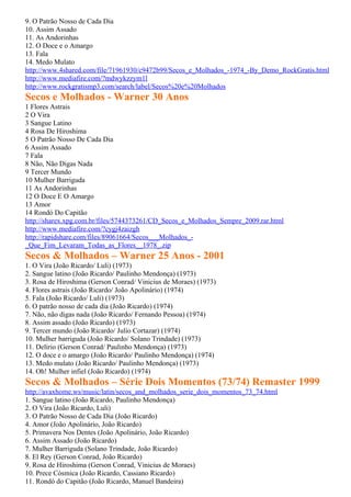 9. O Patrão Nosso de Cada Dia
10. Assim Assado
11. As Andorinhas
12. O Doce e o Amargo
13. Fala
14. Medo Mulato
http://www.4shared.com/file/71961930/c9472b99/Secos_e_Molhados_-1974_-By_Demo_RockGratis.html
http://www.mediafire.com/?mdwykzzym1l
http://www.rockgratismp3.com/search/label/Secos%20e%20Molhados
Secos e Molhados - Warner 30 Anos
1 Flores Astrais
2 O Vira
3 Sangue Latino
4 Rosa De Hiroshima
5 O Patrão Nosso De Cada Dia
6 Assim Assado
7 Fala
8 Não, Não Digas Nada
9 Tercer Mundo
10 Mulher Barriguda
11 As Andorinhas
12 O Doce E O Amargo
13 Amor
14 Rondó Do Capitão
http://sharex.xpg.com.br/files/5744373261/CD_Secos_e_Molhados_Sempre_2009.rar.html
http://www.mediafire.com/?cygj4zaizgh
http://rapidshare.com/files/89061664/Secos___Molhados_-
_Que_Fim_Levaram_Todas_as_Flores__1978_.zip
Secos & Molhados – Warner 25 Anos - 2001
1. O Vira (João Ricardo/ Luli) (1973)
2. Sangue latino (João Ricardo/ Paulinho Mendonça) (1973)
3. Rosa de Hiroshima (Gerson Conrad/ Vinicius de Moraes) (1973)
4. Flores astrais (João Ricardo/ João Apolinário) (1974)
5. Fala (João Ricardo/ Luli) (1973)
6. O patrão nosso de cada dia (João Ricardo) (1974)
7. Não, não digas nada (João Ricardo/ Fernando Pessoa) (1974)
8. Assim assado (João Ricardo) (1973)
9. Tercer mundo (João Ricardo/ Julio Cortazar) (1974)
10. Mulher barriguda (João Ricardo/ Solano Trindade) (1973)
11. Delírio (Gerson Conrad/ Paulinho Mendonça) (1973)
12. O doce e o amargo (João Ricardo/ Paulinho Mendonça) (1974)
13. Medo mulato (João Ricardo/ Paulinho Mendonça) (1973)
14. Oh! Mulher infiel (João Ricardo) (1974)
Secos & Molhados – Série Dois Momentos (73/74) Remaster 1999
http://avaxhome.ws/music/latin/secos_and_molhados_serie_dois_momentos_73_74.html
1. Sangue latino (João Ricardo, Paulinho Mendonça)
2. O Vira (João Ricardo, Luli)
3. O Patrão Nosso de Cada Dia (João Ricardo)
4. Amor (João Apolinário, João Ricardo)
5. Primavera Nos Dentes (João Apolinário, João Ricardo)
6. Assim Assado (João Ricardo)
7. Mulher Barriguda (Solano Trindade, João Ricardo)
8. El Rey (Gerson Conrad, João Ricardo)
9. Rosa de Hiroshima (Gerson Conrad, Vinicius de Moraes)
10. Prece Cósmica (João Ricardo, Cassiano Ricardo)
11. Rondó do Capitão (João Ricardo, Manuel Bandeira)
 