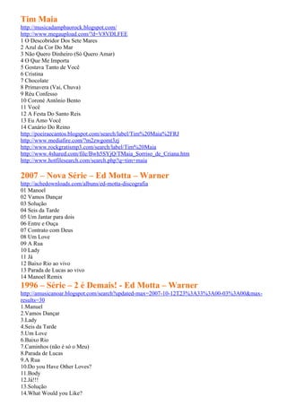Tim Maia
http://musicadampbaorock.blogspot.com/
http://www.megaupload.com/?d=V8VDLFEE
1 O Descobridor Dos Sete Mares
2 Azul da Cor Do Mar
3 Não Quero Dinheiro (Só Quero Amar)
4 O Que Me Importa
5 Gostava Tanto de Você
6 Cristina
7 Chocolate
8 Primavera (Vai, Chuva)
9 Réu Confesso
10 Coroné Antônio Bento
11 Você
12 A Festa Do Santo Reis
13 Eu Amo Você
14 Canário Do Reino
http://poeiraecantos.blogspot.com/search/label/Tim%20Maia%2FRJ
http://www.mediafire.com/?m2zwgomt3zj
http://www.rockgratismp3.com/search/label/Tim%20Maia
http://www.4shared.com/file/Bwh5SYjQ/TMaia_Sorriso_de_Criana.htm
http://www.hotfilesearch.com/search.php?q=tim+maia

2007 – Nova Série – Ed Motta – Warner
http://achedownloads.com/albuns/ed-motta-discografia
01 Manoel
02 Vamos Dançar
03 Solução
04 Seis da Tarde
05 Um Jantar para dois
06 Entre e Ouça
07 Contrato com Deus
08 Um Love
09 A Rua
10 Lady
11 Já
12 Baixo Rio ao vivo
13 Parada de Lucas ao vivo
14 Manoel Remix
1996 – Série – 2 é Demais! - Ed Motta – Warner
http://amusicanoar.blogspot.com/search?updated-max=2007-10-12T23%3A33%3A00-03%3A00&max-
results=30
1.Manuel
2.Vamos Dançar
3.Lady
4.Seis da Tarde
5.Um Love
6.Baixo Rio
7.Caminhos (não é só o Meu)
8.Parada de Lucas
9.A Rua
10.Do you Have Other Loves?
11.Body
12.Já!!!
13.Solução
14.What Would you Like?
 
