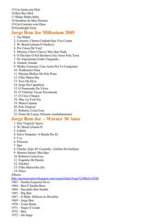 15.Um Jantar pra Dois
16.Bye-Bye Bird
17.Shake Shake Baby
18.Sombras do Meu Destino
19.Um Contrato com Deus
20.Goodnight Irene
Jorge Bem Jor Millenium 2005
 1. Taj Mahal
 2. Curumin, Chama Cunhatã Que Vou Contar
 3. W/ Brasil (chama O Síndico)
 4. Por Causa De Você
 5. Menina/ Chove Chuva/ Mas Que Nada
 6. O Dia Que O Sol Declarou Seu Amor Pela Terra
 7. Os Alquimistas Estão Chegando...
 8. Amante Amado
 9. Minha Teimosia, Uma Arma Pra Te Conquistar
 10. Waldomiro Pena
 11. Menina Mulher Da Pele Preta
 12. Filho Maravilha
 13. Xica Da Silva
 14. Jorge Da Capadócia
 15. O Namorado Da Viúva
 16. O Telefone Tocou Novamente
 17. O Circo Chegou
 18. Oba, Lá Vem Ela
 19. Mano Caetano
 20. País Tropical
 21. Roberto, Corta Essa
 22. Ponta De Lança Africano (umbabarauma)
Jorge Bem Jor - Warner 30 Anos
  1. País Tropical/ Spyro
  2. W/ Brasil (chama O
  3. Cabelo
  4. Salve Simpatia/ A Banda Do Zé
  5. I´ve
  6. Princesa
  7. Que
  8. Charles Anjo 45/ Caramba...Galileu Da Galiléia/.
  9. Menina Sarará/ Mas Que
  10. Roberto Corta Essa
  11. Engenho De Dentro
  12. Alcohol
  13. Filho Maravilha (fio
  14. Palco
Álbuns:
http://poeiraecantos.blogspot.com/search/label/Jorge%20Ben%2FRJ
1963 – Samba Esquema Novo
1964 – Ben É Samba Bom
1964 – Sacundin Ben Samba
1965 – Big Ben
1967 – O Bidú: Silêncio no Brooklin
1969 – Jorge Ben
1970 – Força Bruta
1971 – Negro É Lindo
1972 – Ben
1972 – On Stage
 