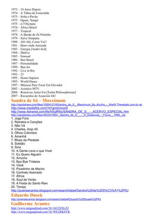 1973 – 10 Anos Depois
1974 – A Tábua de Esmeralda
1975 – Solta o Pavão
1975 – Ogum, Xangô
1975 – à l’Olympia
1976 – África Brasil
1977 – Tropical
1978 – A Banda do Zé Pretinho
1979 – Salve Simpatia
1980 – Alô Alô, Como Vai?
1981 – Bem-vinda Amizade
1982 – Energia [Audio dvd]
1984 – Dádiva
1985 – Sonsual
1986 – Ben Brasil
1987 – Personalidade
1989 – Ben Jor
1992 – Live in Rio
1993 – 23
1995 – Homo Sapiens
1995 – World Dance
1997 – Músicas Para Tocar Em Elevador
2002 – Acústico MTV
2004 – Reactivus Amor Est [Turba Philosophorum]
2007 – Recuerdos de Asunción 443
Sandra de Sá – Maxximum
http://rapidshare.com/files/108541218/Sandra_de_S__Maxximum_By.JhoJho_-_WwW.Therebels.com.br.rar
http://www.mediafire.com/?d1gmitnmon0
http://www.4shared.com/file/h0cjffWp/SANDRA_DE_S__-_ACERVO_ESPECIAL.htm
http://rapidshare.com/files/363341050/-_Sandra_de_S___-_O_Essencial_-_Focus__1999_.zip
1. Joga Fora
2. Retratos e Canções
3. Não Vá
4. Charles, Anjo 45
5. Olhos Coloridos
6. Amanhã
7. Blues da Piedade
8. Solidão
9. Sina
10. A Gente Leva o que Viver
11. Eu Quero Alguém
12. Arrocho
13. Bye Bye Tristeza
14. Você
15. Picadinho de Macho
16. Contrato Assinado
17. África
18. Soul de Verão
19. A Festa do Santo Reis
20. Tempo
http://poeiraecantos.blogspot.com/search/label/Sandra%20de%20S%C3%A1%2FRJ
Eduardo Dusek
http://poeiraecantos.blogspot.com/search/label/Eduardo%20Dusek%2FRJ
Guilherme Arantes
http://www.megaupload.com/?d=AE2XXLZ2
http://www.megaupload.com/?d=WE2RK8VK
 