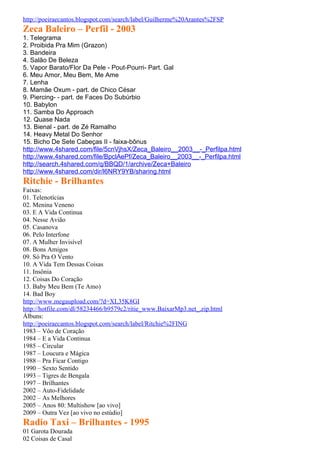 http://poeiraecantos.blogspot.com/search/label/Guilherme%20Arantes%2FSP
Zeca Baleiro – Perfil - 2003
1. Telegrama
2. Proibida Pra Mim (Grazon)
3. Bandeira
4. Salão De Beleza
5. Vapor Barato/Flor Da Pele - Pout-Pourri- Part. Gal
6. Meu Amor, Meu Bem, Me Ame
7. Lenha
8. Mamãe Oxum - part. de Chico César
9. Piercing- - part. de Faces Do Subúrbio
10. Babylon
11. Samba Do Approach
12. Quase Nada
13. Bienal - part. de Zé Ramalho
14. Heavy Metal Do Senhor
15. Bicho De Sete Cabeças II - faixa-bônus
http://www.4shared.com/file/5cnVjhsX/Zeca_Baleiro__2003__-_Perfilpa.html
http://www.4shared.com/file/BpclAePf/Zeca_Baleiro__2003__-_Perfilpa.html
http://search.4shared.com/q/BBQD/1/archive/Zeca+Baleiro
http://www.4shared.com/dir/l6NRY9YB/sharing.html
Ritchie - Brilhantes
Faixas:
01. Telenotícias
02. Menina Veneno
03. E A Vida Continua
04. Nesse Avião
05. Casanova
06. Pelo Interfone
07. A Mulher Invisível
08. Bons Amigos
09. Só Pra O Vento
10. A Vida Tem Dessas Coisas
11. Insônia
12. Coisas Do Coração
13. Baby Meu Bem (Te Amo)
14. Bad Boy
http://www.megaupload.com/?d=XL35K8GI
http://hotfile.com/dl/58234466/b9579c2/ritie_www.BaixarMp3.net_.zip.html
Álbuns:
http://poeiraecantos.blogspot.com/search/label/Ritchie%2FING
1983 – Vôo de Coração
1984 – E a Vida Continua
1985 – Circular
1987 – Loucura e Mágica
1988 – Pra Ficar Contigo
1990 – Sexto Sentido
1993 – Tigres de Bengala
1997 – Brilhantes
2002 – Auto-Fidelidade
2002 – As Melhores
2005 – Anos 80: Multishow [ao vivo]
2009 – Outra Vez [ao vivo no estúdio]
Radio Taxi – Brilhantes - 1995
01 Garota Dourada
02 Coisas de Casal
 