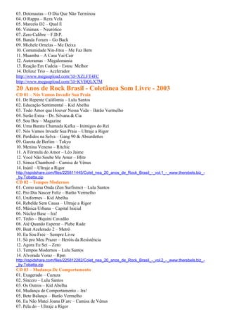 03. Detonautas – O Dia Que Não Terminou
04. O Rappa – Reza Vela
05. Marcelo D2 – Qual É
06. Vinimax – Neurótico
07. Zero Calibre – F.D.P.
08. Banda Forum – Go Back
09. Michele Ornelas – Me Deixa
10. Comunidade Nin-Jitsu – Me Faz Bem
11. Muamba – A Casa Vai Cair
12. Autoramas – Megalomania
13. Reação Em Cadeia – Estou Melhor
14. Deluxe Trio – Acelerador
http://www.megaupload.com/?d=XZLFT4FC
http://www.megaupload.com/?d=KVBQLX7M
20 Anos de Rock Brasil - Coletânea Som Livre - 2003
CD 01 – Nós Vamos Invadir Sua Praia
01. De Repente Califórnia – Lulu Santos
02. Educação Sentimental – Kid Abelha
03. Todo Amor que Houver Nessa Vida – Barão Vermelho
04. Serão Extra – Dr. Silvana & Cia
05. Sou Boy – Magazine
06. Uma Barata Chamada Kafka – Inimigos do Rei
07. Nós Vamos Invadir Sua Praia – Ultraje a Rigor
08. Perdidos na Selva – Gang 90 & Absurdettes
09. Garota de Berlim – Tokyo
10. Menina Veneno – Ritchie
11. A Fórmula do Amor – Léo Jaime
12. Você Não Soube Me Amar – Blitz
13. Simca Chambord – Camisa de Vênus
14. Inútil – Ultraje a Rigor
http://rapidshare.com/files/225811445/Colet_nea_20_anos_de_Rock_Brasil_-_vol.1_-_www.therebels.biz_-
_by.Tobatta.zip
CD 02 – Tempos Modernos
01. Como uma Onda (Zen Surfismo) – Lulu Santos
02. Pro Dia Nascer Feliz – Barão Vermelho
03. Uniformes – Kid Abelha
04. Rebelde Sem Causa – Ultraje a Rigor
05. Música Urbana – Capital Inicial
06. Núcleo Base – Ira!
07. Tédio – Biquini Cavadão
08. Até Quando Esperar – Plebe Rude
09. Beat Acelerado 2 – Metrô
10. Eu Sou Free – Sempre Livre
11. Só pro Meu Prazer – Heróis da Resistência
12. Agora Eu Sei – Zero
13. Tempos Modernos – Lulu Santos
14. Alvorada Voraz – Rpm
http://rapidshare.com/files/225812282/Colet_nea_20_anos_de_Rock_Brasil_-_vol.2_-_www.therebels.biz_-
_by.Tobatta.zip
CD 03 – Mudança De Comportamento
01. Exagerado – Cazuza
02. Sincero – Lulu Santos
03. Os Outros – Kid Abelha
04. Mudança de Comportamento – Ira!
05. Bete Balanço – Barão Vermelho
06. Eu Não Matei Joana D´arc – Camisa de Vênus
07. Pela do – Ultraje a Rigor
 